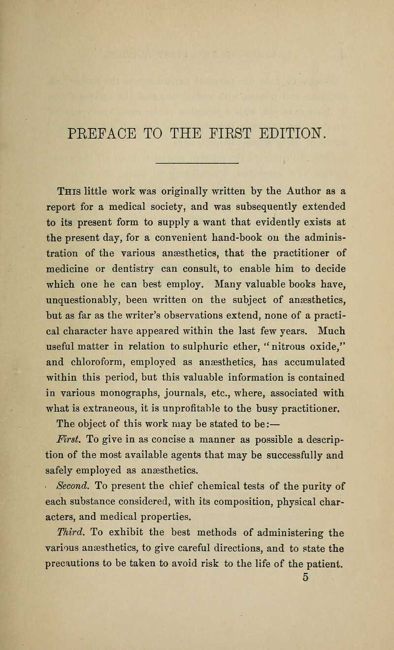 This little work was originally written by the Author as a report for a medical society, and was subsequently extended to its present form to supply a want that evidently exists at the present day, for a convenient hand-book on the adminis- tration of the various anaesthetics, that the practitioner of medicine or dentistry can consult, to enable him to decide which one he can best employ. Many valuable books have, unquestionably, beeu written on the subject of anaesthetics, but as far as the writer's observations extend, none of a practi- cal character have appeared within the last few years. Much useful matter in relation to sulphuric ether, nitrous oxide,'' and chloroform, employed as ansesthetics, has accumulated within this period, but this valuable information is contained in various monographs, journals, etc., where, associated with what is extraneous, it is unprofitable to the busy practitioner. The object of this work raay be stated to be:— First. To give in as concise a manner as possible a descrip- tion of the most available agents that may be successfully and safely employed as ansesthetics. ■ Second. To present the chief chemical tests of the purity of each substance considered, with its composition, physical char- acters, and medical properties. Third. To exhibit the best methods of administering the various ansesthetics, to give careful directions, and to state the precautions to be taken to avoid risk to the life of the patient.