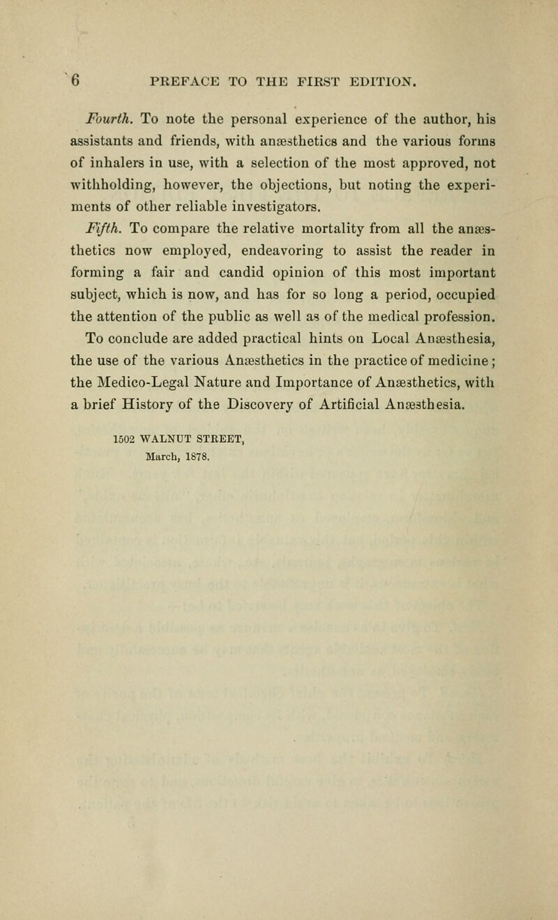Fourth. To note the personal experience of the author, his assistants and friends, with anaesthetics and the various forms of inhalers in use, with a selection of the most approved, not withholding, however, the objections, but noting the experi- ments of other reliable investigators. Fifth. To compare the relative mortality from all the anaes- thetics now employed, endeavoring to assist the reader in forming a fair and candid opinion of this most important subject, which is now, and has for so long a period, occupied the attention of the public as well as of the medical profession. To conclude are added practical hints on Local Anaesthesia, the use of the various Anaesthetics in the practice of medicine; the Medico-Legal Nature and Importance of Anaesthetics, with a brief History of the Discovery of Artificial Anaesthesia. 1502 WALNUT STREET, March, 1878.