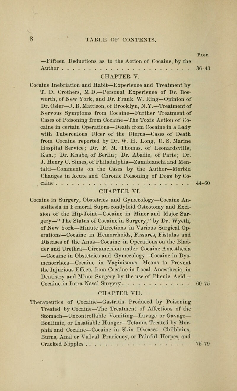 Paok. —Fifteen Deductions as to the Action of Cocaine, by the Author 36-43 CHAPTER V. Cocaine Inebriation and Habit—Experience and Treatment by T. D. Crotliers, M.D.—Personal Experience of Dr. Bos- worth, of New York, and Dr. Frank W. Iling—Opinion of Dr. Osier—J. B. Mattison, of Brooklyn, N.Y.—Treatment of Nervous Symptoms from Cocaine—Further Treatment of Cases of Poisoning from Cocaine—The Toxic Action of Co- caine in certain Operations—Death from Cocaine in a Lady with Tuberculous Ulcer of the Uterus—Cases of Death from Cocaine reported by Dr. W. H. Long, U. S. Marine Hospital Service; Dr. F. M. Thomas, of Leonardsville, Kan.; Dr. Knabe, of Berlin; Dr. Abadie, of Paris ; Dr. J. Henry C. Simes, of Philadelphia—Zamibianchi and Men- talti—Comments on the Cases by the Author—Morbid Changes in Acute and Chronic Poisoning of Dogs by Co- caine 44-60 CHAPTER VI. Cocaine in Surgery, Obstetrics and Gynecology—Cocaine An- sesthesia in Femoral Supra-condyloid Osteotomy and Exci- sion of the Hip-Joint—Cocaine in Minor and Major Sur- gery— The Status of Cocaine in Surgery, by Dr. Wyeth, of New York—Minute Directions in Various Surgical Op- erations—Cocaine in Hemorrhoids, Fissures, Fistiilas and Diseases of the Anus—Cocaine in Operations on the Blad- der and Urethra—Circumcision under Cocaine Anajsthesia —Cocaine in Obstetrics and Gynaecology—Cocaine in Dys- menorrhoea—Cocaine in Vaginismus—Means to Prevent the Injurious Effects from Cocaine in Local Anaesthesia, in Dentistry and Minor Surgery by the use of Phenic Acid — Cocaine in Intra-Nasai Surgery 60-75 CHAPTER VII. Therapeutics of Cocaine—Gastritis Produced by Poisoning Treated by Cocaine—The Treatment of Affections of the Stomach—Uncontrollable Vomiting—Lavage or Gavage— Boulimie, or Insatiable Hunger—Tetanus Treated by Mor- phia and Cocaine—Cocaine in Skin Diseases —Chilblains, Burns, Anal or Vulval Pruriency, or Painful Herpes, and Cracked Nipples 75-79