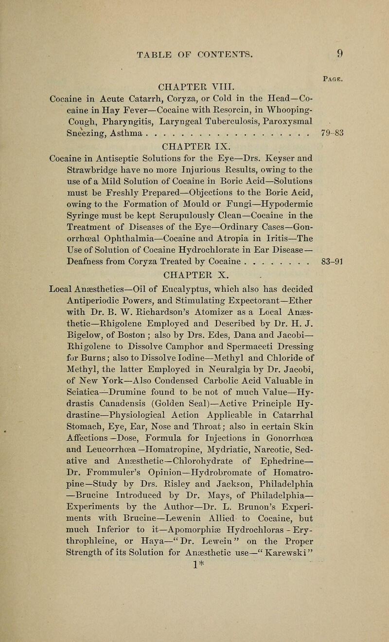 Page. CHAPTER VIII. Cocaine in Acute Catarrh, Coryza, or Cold in the Head—Co- caine in Hay Fever—Cocaine with Resorcin, in Whooping- Cough, Pharyngitis, Laryngeal Tuberculosis, Paroxysmal Sneezing, Asthma 79-83 CHAPTER IX. Cocaine in Antiseptic Solutions for the Eye—Drs. Keyser and Strawbridge have no more Injurious Results, owing to the use of a Mild Solution of Cocaine in Boric Acid—Solutions must be Freshly Prepared—Objections to the Boric Acid, owing to the Formation of Mould or Fungi—Hypodermic Syringe must be kept Sci'upulously Clean—Cocaine in the Treatment of Diseases of the Eye—Ordinary Cases—Gon- orrhceal Ophthalmia—Cocaine and Atropia in Iritis—The Use of Solution of Cocaine Hydrochlorate in Ear Disease — Deafness from Coryza Treated by Cocaine 83-91 CHAPTER X. Local Anaesthetics—Oil of Eucalyptus, which also has decided Antiperiodic Powers, and Stimulating Expectorant—Ether with Dr. B. W. Richardson's Atomizer as a Local Anaes- thetic—Rhigolene Employed and Described by Dr. H. J. Bigelow, of Boston ; also by Drs. Edes, Dana and Jacobi—■ Rhigolene to Dissolve Camijhor and Spermaceti Dressing for Burns; also to Dissolve Iodine—Methyl and Chloride of Methyl, the latter Employed in Neuralgia by Dr. Jacobi, of New York—Also Condensed Carbolic Acid Valuable in Sciatica—Di'umine found to be not of much Value—Hy- drastis Canadensis (Golden Seal)—Active Principle Hy- drastine-—Physiological Action Applicable in Catarrhal Stomach, Eye, Ear, Nose and Throat; also in certain Skin Affections —Dose, Formula for Injections in Gonorrhoea and Leucorrhcea —Homatropine, Mydriatic, Narcotic, Sed- ative and Ausesthetic—Chlorohydrate of Ei^hedrine— Dr. Frommuler's Opinion—Hydrobromate of Homatro- pine—Study by Drs. Risley and Jackson, Philadelphia —Brucine Introduced by Dr. Mays, of Philadelphia— Experiments by the Author—Dr. L. Brunon's Experi- ments with Bruciiie—Lewenin Allied to Cocaine, but much Inferior to it—Apomorphiae Hydrochloras - Ery- throphleine, or Haya— Dr. Lewein on the Proper Strength of its Solution for Anaesthetic use—Karewski 1*