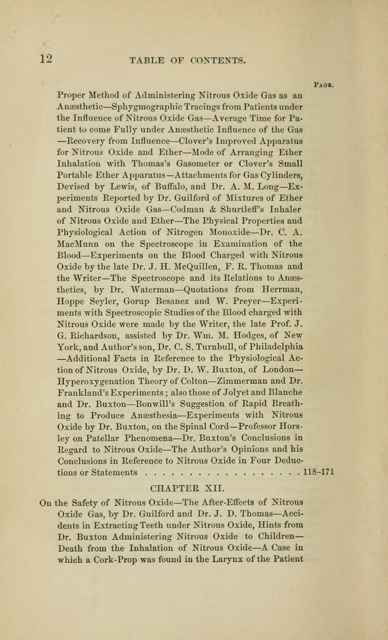 Paoi. Proper Method of Administering Nitrous Oxide Gas as an Anesthetic—Sphygmographic Tracings from Patients under the Influence of Nitrous Oxide Gas—Average Time for Pa- tient to come Fully under Anaesthetic Influence of the Gas —Recovery from Influence—Clover's Imjiroved Apparatus for Nitrous Oxide and Ether—Mode of Arranging Ether Inhalation with Thomas's Gasometer or Clover's Small Portable Ether Api^aratus—Attachments for Gas Cylinders, Devised by Lewis, of Buffalo, and Dr. A. M. Long—Ex- periments Reported by Dr. Guilford of Mixtures of Ether and Nitrous Oxide Gas—Codman & Shurtleff's Inhaler of Nitrous Oxide and Ether—The Physical Properties and Physiological Action of Nitrogen Monoxide—Dr. C. A. MacMunn on the Spectroscope in Examination of the Blood—Experiments on the Blood Charged with Nitrous Oxide by the late Dr. J. H. McQuillen, F. R. Thomas and the Writer—The Spectroscoj^e and its Relations to Anes- thetics, by Dr. Waterman—Quotations from Herrman, Hoppe Seyler, Gorup Besanez and W. Preyer—Experi- ments with Spectroscopic Studies of the Blood charged with Nitrous Oxide were made by the Writer, the late Prof. J. G. Richardson, assisted by Dr. Wm. M. Hodges, of New York, and Author's son, Dr. C. S. TurnbuU, of Philadelphia —Additional Facts in Reference to the Physiological Ac- tion of Nitrous Oxide, by Dr. D. W. Buxton, of London— Hyperoxygenation Theory of Colton—Zimmerman and Dr. Frankland's Experiments; also those of Jolyet and Blanche and Dr. Buxton—Bonwill's Suggestion of Rapid Breath- ing to Produce Ansesthesia—Experiments with Nitrous Oxide by Dr. Buxton, on the Spinal Cord—Professor Hors- ley on Patellar Phenomena—Dr. Buxton's Conclusions in Regard to Nitrous Oxide—The Author's Opinions and his Conclusions in Reference to Nitrous Oxide in Four Deduc- tions or Statements 118-171 CHAPTER XII. On the Safety of Nitrous Oxide—The After-Effects of Nitrous Oxide Gas, by Dr. Guilford and Dr. J. D. Thomas—Acci- dents in Extracting Teeth under Nitrous Oxide, Hints from Dr. Buxton Administering Nitrous Oxide to Children— Death from the Inhalation of Nitrous Oxide—A Case in which a Cork-Prop was found in the Larynx of the Patient