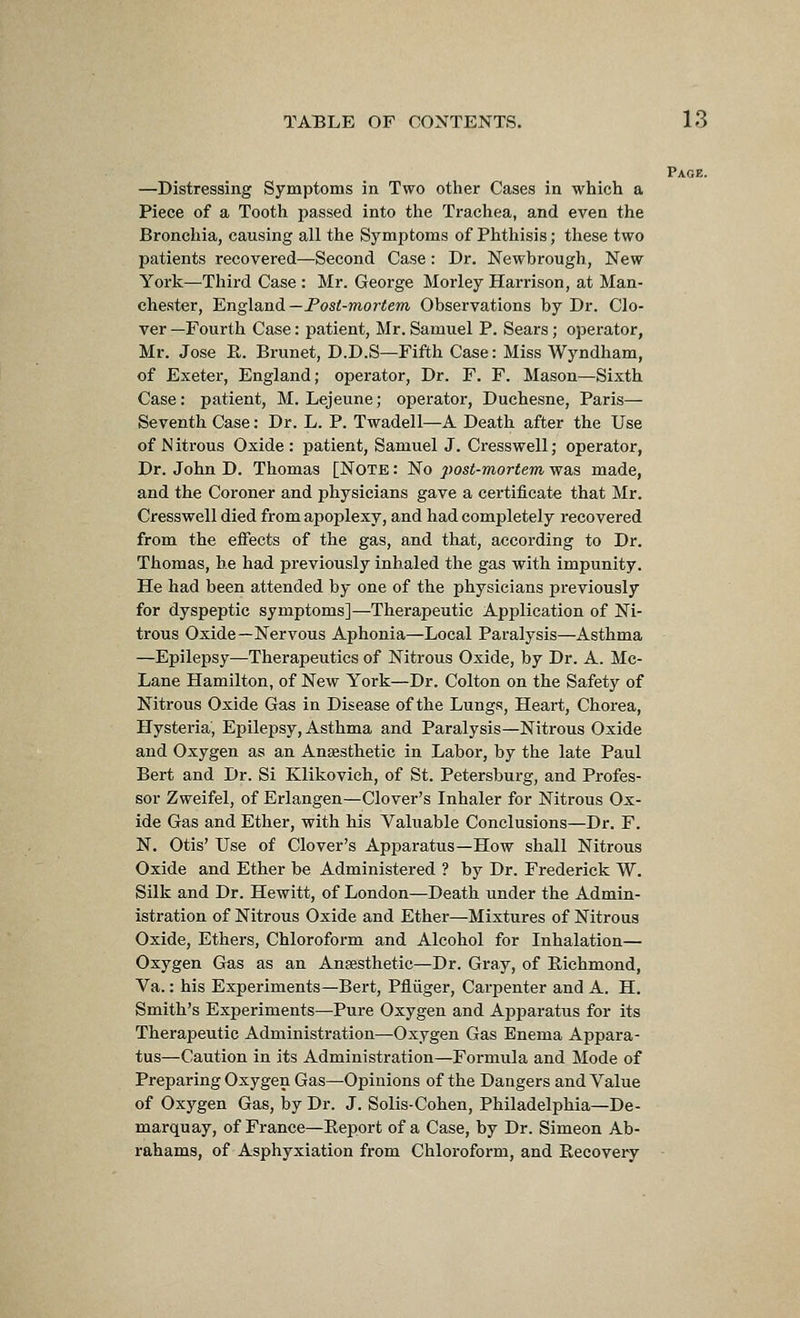 Paoe. —Distressing Symptoms in Two other Cases in which a Piece of a Tooth passed into the Trachea, and even the Bronchia, causing all the Symptoms of Phthisis; these two patients recovered—Second Case: Dr. Newbrough, New York—Third Case : Mr. George Morley Harrison, at Man- chester, 'England—Tost-mortem Observations by Dr. Clo- ver —Fourth Case: patient, Mr. Samuel P. Sears; operator, Mr. Jose E. Brunet, D.D.S—Fifth Case: Miss Wyndham, of Exeter, England; operator. Dr. F. F. Mason—Sixth Case: patient, M. Lejeune; operator, Duchesne, Paris— Seventh Case: Dr. L. P. Twadell—A Death after the Use of N itrous Oxide : patient, Samuel J. Cresswell; operator, Dr. John D. Thomas [Note : No post-mortem was made, and the Coroner and physicians gave a certificate that Mr. Cresswell died from apoplexy, and had completely recovered from the effects of the gas, and that, according to Dr. Thomas, he had previously inhaled the gas with impunity. He had been attended by one of the physicians pi'eviously for dyspeptic symptoms]—Therapeutic Application of Ni- trous Oxide—Nervous Aphonia—Local Paralysis—Asthma —Epilepsy—Therapeutics of Nitrous Oxide, by Dr. A. Mc- Lane Hamilton, of New York—Dr. Colton on the Safety of Nitrous Oxide Gas in Disease of the Lungs, Heart, Chorea, Hysteria, Epilepsy, Asthma and Paralysis—Nitrous Oxide and Oxygen as an Anaesthetic in Labor, by the late Paul Bert and Dr. Si Klikovich, of St. Petersburg, and Profes- sor Zweifel, of Erlangen—Clover's Inhaler for Nitrous Ox- ide Gas and Ether, with his Valuable Conclusions—Dr. F. N. Otis' Use of Clover's Apparatus—How shall Nitrous Oxide and Ether be Administered ? by Dr. Frederick W. Silk and Dr. Hewitt, of London—Death under the Admin- istration of Nitrous Oxide and Ether—Mixtures of Nitrous Oxide, Ethers, Chloroform and Alcohol for Inhalation— Oxygen Gas as an Anesthetic—Dr. Gray, of Richmond, Va.: his Experiments—Bert, Pfliiger, Carpenter and A. H. Smith's Experiments—Pure Oxygen and Apparatus for its Therapeutic Administration—Oxygen Gas Enema Appara- tus—Caution in its Administration—Formula and Mode of Preparing Oxygen Gas—Opinions of the Dangers and Value of Oxygen Gas, by Dr. J. Solis-Cohen, Philadelphia—De- marquay, of France—Report of a Case, by Dr. Simeon Ab- rahams, of Asphyxiation from Chloroform, and Recovery