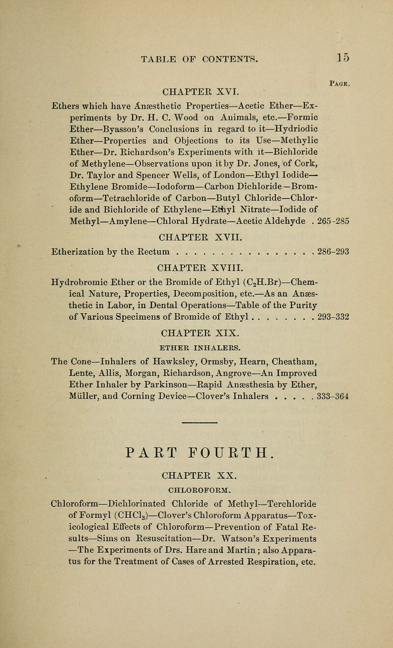 Page. CHAPTER XVI. Ethers which have Ansesthetic Properties—Acetic Ether—Ex- periments by Dr. H. C. Wood oa Animals, etc.—Formic Ether—Byassoii's Conclusions in regard to it—Hydriodic Ether—Properties and Objections to its Use—Methylic Ether—Dr. Richardson's Experiments with it—Bichloride of Methylene—Observations upon it by Dr. Jones, of Cork, Dr. Taylor and Spencer Wells, of London—Ethyl Iodide— Ethylene Bromide—Iodoform—Carbon Dichloride—Brom- oform—Tetrachloride of Carbon—Butyl Chloride—Chlor- ide and Bichloride of Ethylene—Ethyl Nitrate—Iodide of Methyl—Amylene—Chloral Hydrate—Acetic Aldehyde . 265 -285 CHAPTER XVII. Etherization by the Rectum 286-293 CHAPTER XVIII. Hydrobromic Ether or the Bromide of Ethyl (C2H.Br)—Chem- ical Nature, Properties, Decomposition, etc.—As an Anses- thetic in Labor, in Dental Operations—Table of the Purity of Various Specimens of Bromide of Ethyl 293-332 CHAPTER XIX. ETHEE INHALEKS. The Cone—Inhalers of Hawksley, Ormsby, Hearn, Cheatham, Lente, Allis, Morgan, Richardson, Angrove—An Improved Ether Inhaler by Parkinson—Rapid Anassthesia by Ether, Miiller, and Corning Device—Clover's Inhalers ..... 333-364 PART FOURTH. CHAPTER XX. CHLOROFORM. Chloroform—Dichlorinated Chloride of Methyl—Terchloride of Formyl (CHCls)—Clover's Chloroform Apparatus—Tox- icological Effects of Chloroform—Prevention of Fatal Re- sults—Sims on Resuscitation—Dr. Watson's Experiments —The Experiments of Drs. Hare and Martin; also Appara- tus for the Treatment of Cases of Arrested Respiration, etc.