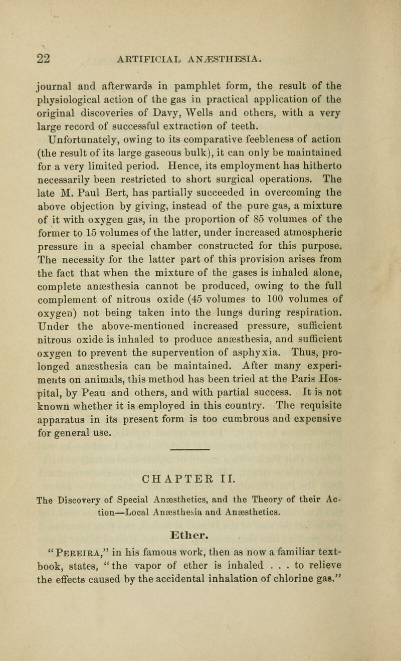 journal and afterwards in pamphlet form, the result of the physiological action of the gas in practical application of the original discoveries of Davy, Wells and others, with a very large record of successful extraction of teeth. Unfortunately, owing to its comparative feebleness of action (the result of its large gaseous bulk), it can only be maintained for a very limited period. Hence, its employment has hitherto necessarily been restricted to short surgical operations. The late M. Paul Bert, has partially succeeded in overcoming the above objection by giving, instead of the pure gas, a mixture of it with oxygen gas, in the proportion of 85 volumes of the former to 15 volumes of the latter, under increased atmospheric pressure in a special chamber constructed for this purpose. The necessity for the latter part of this provision arises from the fact that when the mixture of the gases is inhaled alone, complete ansesthesia cannot be produced, owing to the full complement of nitrous oxide (45 volumes to 100 volumes of oxygen) not being taken into the lungs during respiration. Under the above-mentioned increased pressure, sufficient nitrous oxide is inhaled to produce an?esthesia, and sufficient oxygen to prevent the supervention of asphyxia. Thus, pro- longed ansesthesia can be maintained. After many experi- ments on animals, this method has been tried at the Paris Hos- pital, by Peau and others, and with partial success. It is not known whether it is employed in this country. The requisite apparatus in its present form is too cumbrous and expensive for general use. CHAPTER II. The Discovery of Special Anaesthetics, and the Theory of their Ac- tion—Local AnDesthebia and Ansesthetics. Ether. Pereira, in his famous work, then as now a familiar text- book, states,  the vapor of ether is inhaled ... to relieve the effects caused by the accidental inhalation of chlorine gas.