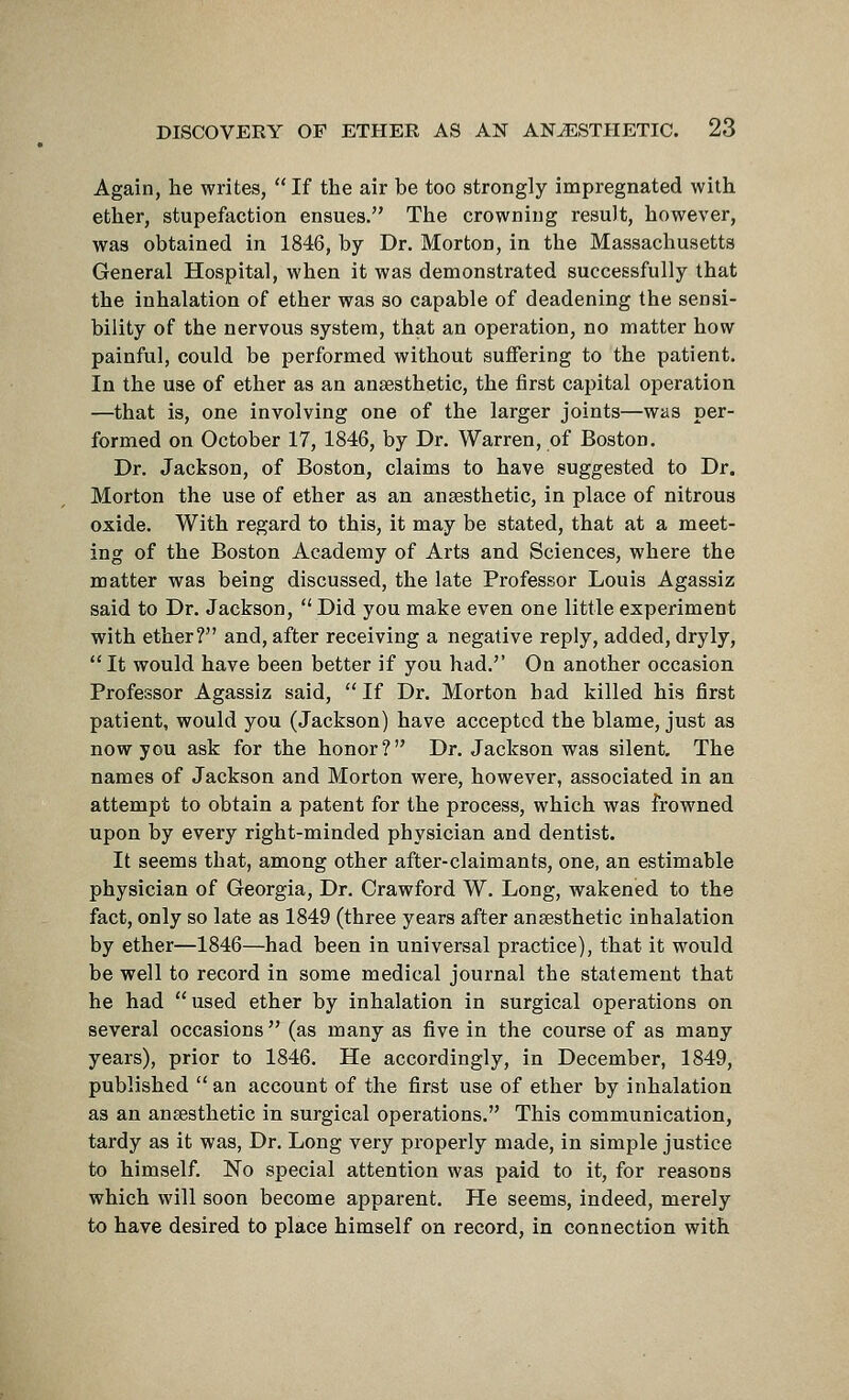 Again, lie writes, If the air be too strongly impregnated with ether, stupefaction ensues. The crowning result, however, was obtained in 1846, by Dr. Morton, in the Massachusetts General Hospital, when it was demonstrated successfully that the inhalation of ether was so capable of deadening the sensi- bility of the nervous system, that an operation, no matter how painful, could be performed without suffering to the patient. In the use of ether as an anaesthetic, the first capital operation —that is, one involving one of the larger joints—was per- formed on October 17, 1846, by Dr. Warren, of Boston. Dr. Jackson, of Boston, claims to have suggested to Dr. Morton the use of ether as an anaesthetic, in place of nitrous oxide. With regard to this, it may be stated, that at a meet- ing of the Boston Academy of Arts and Sciences, where the matter was being discussed, the late Professor Louis Agassiz said to Dr. Jackson,  Did you make even one little experiment with ether? and, after receiving a negative reply, added, dryly, It would have been better if you had. On another occasion Professor Agassiz said,  If Dr. Morton bad killed his first patient, would you (Jackson) have accepted the blame, just as now you ask for the honor? Dr. Jackson was silent. The names of Jackson and Morton were, however, associated in an attempt to obtain a patent for the process, which was frowned upon by every right-minded physician and dentist. It seems that, among other after-claimants, one, an estimable physician of Georgia, Dr. Crawford W. Long, wakened to the fact, only so late as 1849 (three years after anaesthetic inhalation by ether—1846—had been in universal practice), that it would be well to record in some medical journal the statement that he had  used ether by inhalation in surgical operations on several occasions  (as many as five in the course of as many years), prior to 1846. He accordingly, in December, 1849, published  an account of the first use of ether by inhalation as an anaesthetic in surgical operations. This communication, tardy as it was, Dr. Long very properly made, in simple justice to himself. No special attention was paid to it, for reasons which will soon become apparent. He seems, indeed, merely to have desired to place himself on record, in connection with