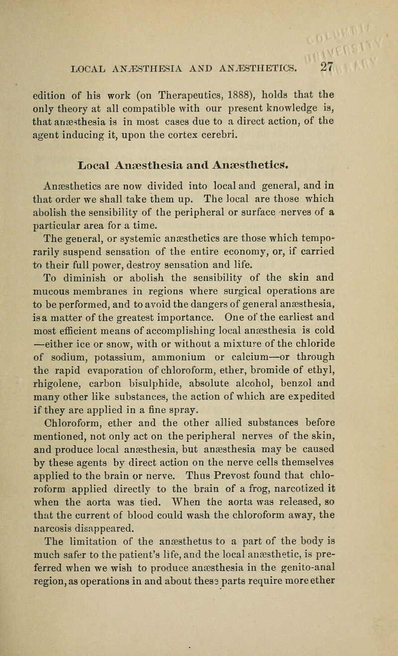 edition of his work (on Therapeutics, 1888), holds that the only theory at all compatible with our present knowledge is, that anfesthesia is in most cases due to a direct action, of the agent inducing it, upon the cortex cerebri. Liocal Antestliesia and Ansestlietlcs. Ansesthetics are now divided into local and general, and in that order we shall take them up. The local are those which abolish the sensibility of the peripheral or surface nerves of a particular area for a time. The general, or systemic ansesthetics are those which tempo- rarily suspend sensation of the entire economy, or, if carried to their full power, destroy sensation and life. To diminish or abolish the sensibility of the skin and mucous membranes in regions where surgical operations are to be performed, and to avoid the dangers of general anaesthesia, is a matter of the greatest importance. One of the earliest and most efficient means of accomplishing local anaesthesia is cold —either ice or snow, with or without a mixture of the chloride of sodium, potassium, ammonium or calcium—or through the rapid evaporation of chloroform, ether, bromide of ethyl, rhigolene, carbon bisulphide, absolute alcohol, benzol and many other like substances, the action of which are expedited if they are applied in a fine spray. Chloroform, ether and the other allied substances before mentioned, not only act on the peripheral nerves of the skin, and produce local anaesthesia, but anaesthesia may be caused by these agents by direct action on the nerve cells themselves applied to the brain or nerve. Thus Prevost found that chlo- roform applied directly to the brain of a frog, narcotized it when the aorta was tied. When the aorta was released, so that the current of blood could wash the chloroform away, the narcosis disappeared. The limitation of the anaesthetus to a part of the body is much safer to the patient's life, and the local anaesthetic, is pre- ferred when we wish to produce anaesthesia in the genito-anal region, as operations in and about thes3 parts require more ether