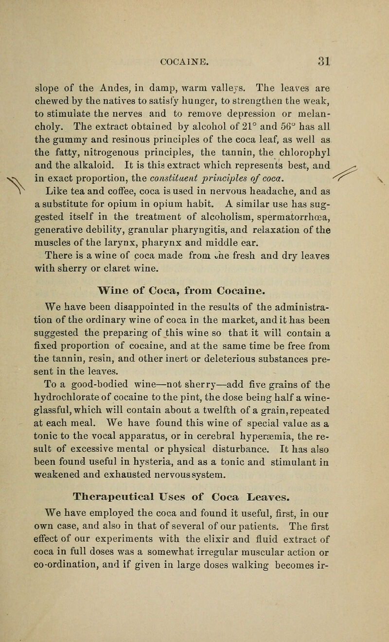 slope of the Andes, in damp, warm valleys. The leaves are chewed by the natives to satisfy hunger, to strengthen the weak, to stimulate the nerves and to remove depression or melan- choly. The extract obtained by alcohol of 21° and 56 has all the gummy and resinous principles of the coca leaf, as well as the fatty, nitrogenous principles, the tannin, the chlorophyl and the alkaloid. It is this extract which represents best, and ^ in exact proportion, the consiiiueni principles of coca. ^r^ Like tea and coffee, coca is used in nervous headache, and as a substitute for opium in opium habit. A similar use has sug- gested itself in the treatment of alcoholism, spermatorrhoea, generative debility, granular pharyngitis, and relaxation of the muscles of the larynx, pharynx and middle ear. There is a wine of coca made from Ae fresh and dry leaves with sherry or claret wine. \¥ine of Coca, from Cocaine. We have been disappointed in the results of the administra- tion of the ordinary wine of coca in the market, audit has been suggested the preparing of this wine so that it will contain a fixed proportion of cocaine, and at the same time be free from the tannin, resin, and other inert or deleterious substances pre- sent in the leaves. To a good-bodied wine—not sherry—add five grains of the hydrochlorate of cocaine to the pint, the dose being half a wine- glassful, which will contain about a twelfth of a grain, repeated at each meal. We have found this wine of special value as a tonic to the vocal apparatus, or in cerebral hypersemia, the re- sult of excessive mental or physical disturbance. It has also been found useful in hysteria, and as a tonic and stimulant in weakened and exhausted nervous system. Therapeutical Uses of Coca L<eaves. We have employed the coca and found it useful, first, in our own case, and also in that of several of our patients. The first effect of our experiments with the elixir and fluid extract of coca in full doses was a somewhat irregular muscular action or co-ordination, and if given in large doses walking becomes ir-