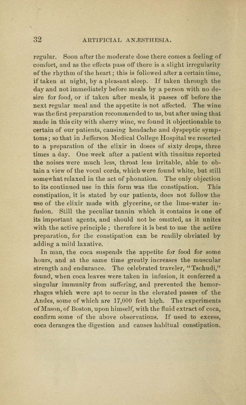regular. Soon after the moderate dose there comes a feeling of comfort, and as the effects pass o(f there is a slight irregularity of the rhythm of the heart; this is followed after a certain time, if taken at night, by a pleasant sleep. If taken through the day and not immediately before meals by a person with no de- sire for food, or if taken after meals, it passes off before the next regular meal and the appetite is not affected. The wine Avas the first preparation recommended to us, but after using that made in this city with sherry wine, we found it objectionable to certain of our patients, causing headache and dyspeptic symp- toms; so that in .Jefferson Medical College Hospital we resorted to a preparation of the elixir in doses of sixty drops, three times a day. One week after a patient with tinnitus reported the noises were much less, throat less irritable, able to ob- tain a view of the vocal cords, which were found white, but still somewhat relaxed in the act of phonation. The only objection to its continued use in this form was the constipation. This constipation, it is stated by our patients, does not follow the use of the elixir made with glycerine, or the lime-water in- fusion. Still the peculiar tannin which it contains is one of its important agents, and should not be omitted, as it unites with the active principle ; therefore it is best to use the active preparation, for the constipation can be readily obviated by adding a mild laxative. In man, the coca suspends the appetite for food for some hours, and at the same time greatly increases the muscular strength and endurance. The celebrated traveler, Tschudi, found, when coca leaves were taken in infusion, it conferred a singular immunity from suffering, and prevented the hemor- rhages which were apt to occur in the elevated passes of the Andes, some of which are 17,000 feet high. The experiments of Mason, of Boston, upon himself, with the fluid extract of coca, confirm some of the above observations. If used to excess, coca deranges the digestion and causes habitual constipation.