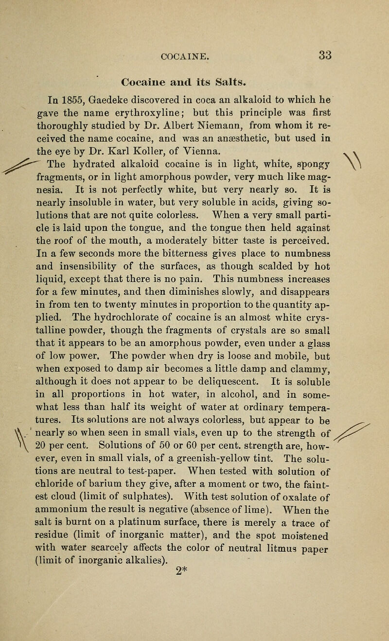 Cocaine and Its Salts. In 1855, Gaedeke discovered in coca an alkaloid to which he gave the name erythroxyline; but this principle was first thoroughly studied by Dr. Albert Niemann, from whom it re- ceived the name cocaine, and was an anaesthetic, but used in the eye by Dr. Karl Koller, of Vienna. ^ » ^^^ The hydrated alkaloid cocaine is in light, white, spongy \\ fragments, or in light amorphous powder, very much like mag- nesia. It is not perfectly white, but very nearly so. It is nearly insoluble in water, but very soluble in acids, giving so- lutions that are not quite colorless. When a very small parti- cle is laid upon the tongue, and the tongue then held against the roof of the mouth, a moderately bitter taste is perceived. In a few seconds more the bitterness gives place to numbness and insensibility of the surfaces, as though scalded by hot liquid, except that there is no pain. This numbness increases for a few minutes, and then diminishes slowly, and disappears in from ten to twenty minutes in proportion to the quantity ap- plied. The hydrochlorate of cocaine is an almost white crys- talline powder, though the fragments of crystals are so small that it appears to be an amorphous powder, even under a glass of low power. The powder when dry is loose and mobile, but when exposed to damp air becomes a little damp and clammy, although it does not appear to be deliquescent. It is soluble in all proportions in hot water, in alcohol, and in some- what less than half its weight of water at ordinary tempera- tures. Its solutions are not always colorless, but appear to be ^- \' nearly so when seen in small vials, even up to the strength of y/!^^ 20 per cent. Solutions of 50 or 60 per cent, strength are, how- ever, even in small vials, of a greenish-yellow tint. The solu- tions are neutral to test-paper. When tested with solution of chloride of barium they give, after a moment or two, the faint- est cloud (limit of sulphates). With test solution of oxalate of ammonium the result is negative (absence of lime). When the salt is burnt on a platinum surface, there is merely a trace of residue (limit of inorganic matter), and the spot moistened with water scarcely affects the color of neutral litmus paper (limit of inorganic alkalies). 2*