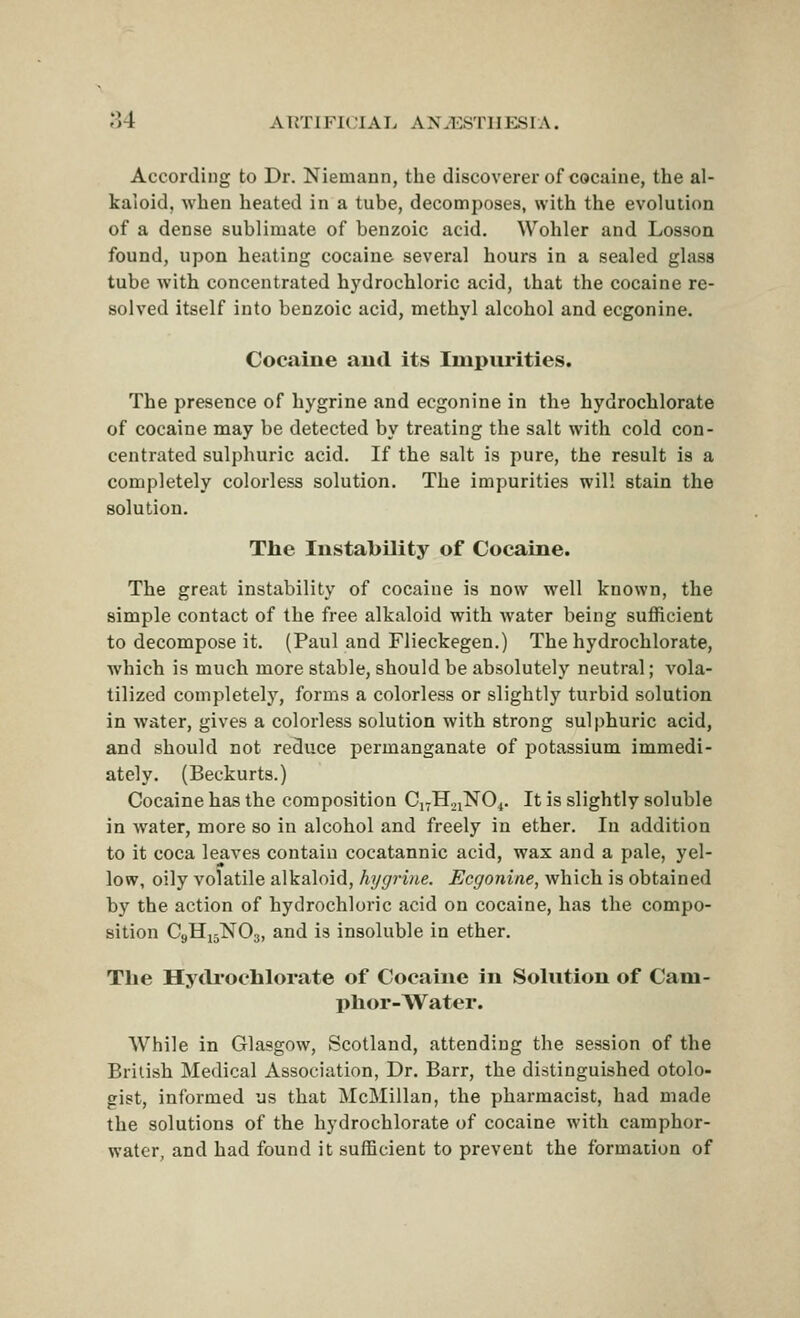 According to Dr. Niemann, the discoverer of cocaine, the al- kaloid, when heated in a tube, decomposes, with the evolution of a dense sublimate of benzoic acid. Wohler and Losson found, upon heating cocaine several hours in a sealed glass tube with concentrated hydrochloric acid, that the cocaine re- solved itself into benzoic acid, methyl alcohol and ecgonine. Cocaine aud its Impurities. The presence of hygrine and ecgonine in the hydrochlorate of cocaine may be detected by treating the salt with cold con- centrated sulphuric acid. If the salt is pure, the result is a completely colorless solution. The impurities will stain the solution. The Instability of Cocaine. The great instability of cocaine is now well known, the simple contact of the free alkaloid with water being sufficient to decompose it. (Paul and Flieckegen.) The hydrochlorate, which is much more stable, should be absolutely neutral; vola- tilized completely, forms a colorless or slightly turbid solution in water, gives a colorless solution with strong sulphuric acid, and should not reduce permanganate of potassium immedi- ately. (Beckurts.) Cocaine has the composition Ci^HjiNO^. It is slightly soluble in water, more so in alcohol and freely in ether. In addition to it coca leaves contain cocatannic acid, wax and a pale, yel- low, oily volatile alkaloid, hygrine. Ecgonine, which is obtained by the action of hydrochloric acid on cocaine, has the compo- sition C9H15NO3, and is insoluble in ether. The Hytli'ochlorate of Cocaine in Solution of Cam- phor-Water. While in Glasgow, Scotland, attending the session of the British Medical Association, Dr. Barr, the distinguished otolo- gist, informed us that McMillan, the pharmacist, had made the solutions of the hydrochlorate of cocaine with camphor- water, and had found it sufficient to prevent the formation of