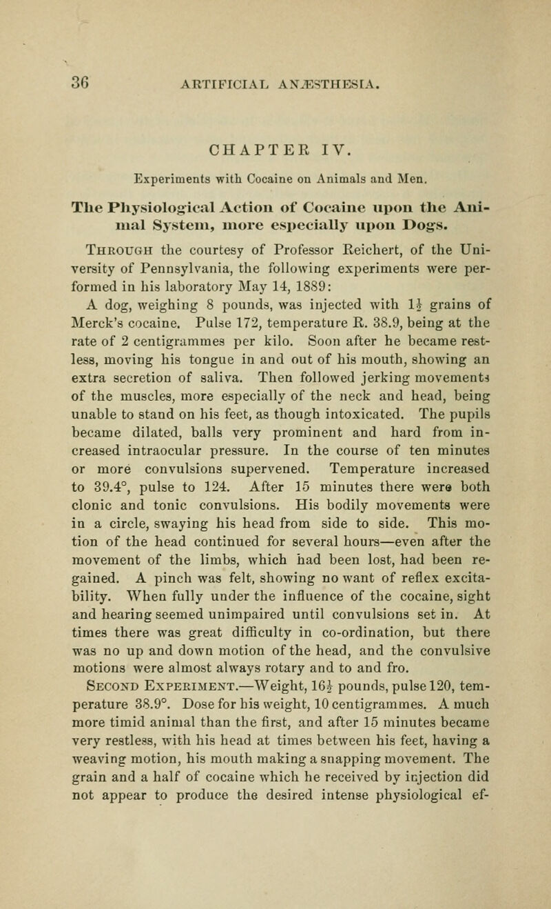 CHAPTER IV. Experiments with Cocaine on Animals and Men. The Pliysiological Action of Cociiiiie upon the Ani- mal System, more esi»ecially upon Dogs. Through the courtesy of Professor Reichert, of the Uni- versity of Pennsylvania, the following experiments were per- formed in his laboratory May 14, 1889: A dog, weighing 8 pounds, was injected with 1\ grains of Merck's cocaine. Pulse 172, temperature R. 38.9, being at the rate of 2 centigrammes per kilo. Soon after he became rest- less, moving his tongue in and out of his mouth, showing an extra secretion of saliva. Then followed jerking movements of the muscles, more especially of the neck and head, being unable to stand on his feet, as though intoxicated. The pupils became dilated, balls very prominent and hard from in- creased intraocular pressure. In the course of ten minutes or more convulsions supervened. Temperature increased to 39.4°, pulse to 124. After 15 minutes there were both clonic and tonic convulsions. His bodily movements were in a circle, swaying his head from side to side. This mo- tion of the head continued for several hours—even after the movement of the limbs, which had been lost, had been re- gained. A pinch was felt, showing no want of reflex excita- bility. When fully under the influence of the cocaine, sight and hearing seemed unimpaired until convulsions set in. At times there was great difiiculty in co-ordination, but there was no up and down motion of the head, and the convulsive motions were almost always rotary and to and fro. Second Experiment.—Weight, IGj pounds, pulse 120, tem- perature 38.9°. Dose for his weight, 10 centigrammes. A much more timid animal than the first, and after 15 minutes became very restless, with his head at times between his feet, having a weaving motion, his mouth making a snapping movement. The grain and a half of cocaine which he received by injection did not appear to produce the desired intense physiological ef-