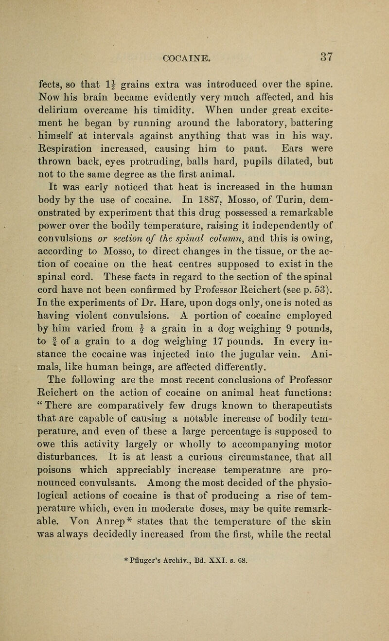 fects, so that IJ grains extra was introduced over the spine. Now his brain became evidently very much affected, and his delirium overcame his timidity. When under great excite- ment he began by running around the laboratory, battering himself at intervals against anything that was in his way. Respiration increased, causing him to pant. Ears were thrown back, eyes protruding, balls hard, pupils dilated, but not to the same degree as the first animal. It was early noticed that heat is increased in the human body by the use of cocaine. In 1887, Mosso, of Turin, dem- onstrated by experiment that this drug possessed a remarkable power over the bodily temperature, raising it independently of convulsions or section of the spinal column, and this is owing, according to Mosso, to direct changes in the tissue, or the ac- tion of cocaine on the heat centres supposed to exist in the spinal cord. These facts in regard to the section of the spinal cord have not been confirmed by Professor Eeichert (see p. 53). In the experiments of Dr. Hare, upon dogs only, one is noted as having violent convulsions. A portion of cocaine employed by him varied from J a grain in a dog weighing 9 pounds, to f of a grain to a dog weighing 17 pounds. In every in- stance the cocaine was injected into the jugular vein. Ani- mals, like human beings, are affected differently. The following are the most recent conclusions of Professor Reichert on the action of cocaine on animal heat functions: There are comparatively few drugs known to therapeutists that are capable of causing a notable increase of bodily tem- perature, and even of these a large percentage is supposed to owe this activity largely or wholly to accompanying motor disturbances. It is at least a curious circumstance, that all poisons which appreciably increase temperature are pro- nounced convulsants. Among the most decided of the physio- logical actions of cocaine is that of producing a rise of tem- perature which, even in moderate doses, may be quite remark- able. Von Anrep* states that the temperature of the skin was always decidedly increased from the first, while the rectal *Pfluger'e Arcbiv., Bd. XXI. 8. 68.