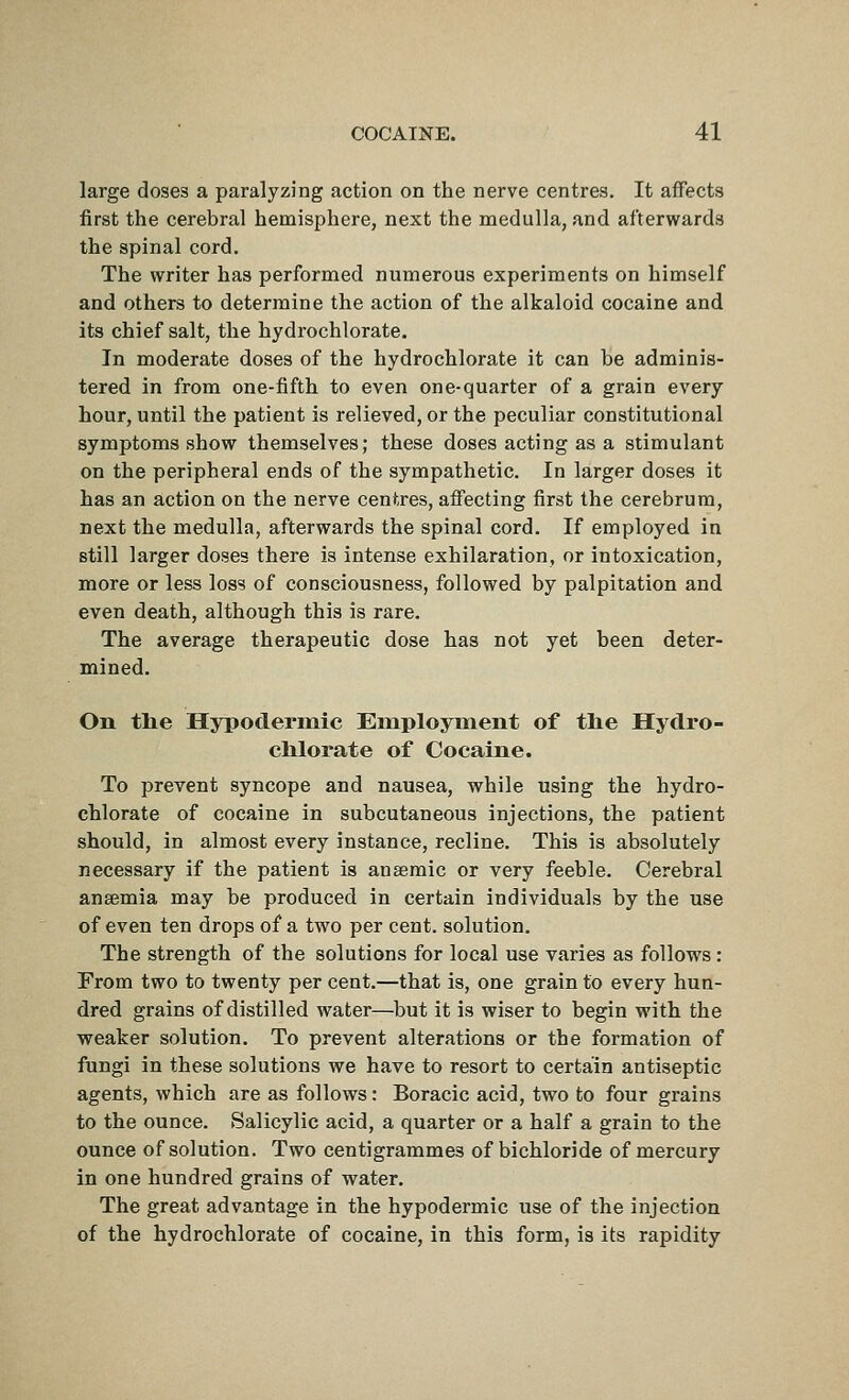 large doses a paralyzing action on the nerve centres. It affects first the cerebral hemisphere, next the medulla, and afterwards the spinal cord. The writer has performed numerous experiments on himself and others to determine the action of the alkaloid cocaine and its chief salt, the hydrochlorate. In moderate doses of the hydrochlorate it can be adminis- tered in from one-fifth to even one-quarter of a grain every hour, until the patient is relieved, or the peculiar constitutional symptoms show themselves; these doses acting as a stimulant on the peripheral ends of the sympathetic. In larger doses it has an action on the nerve centres, aff'ecting first the cerebrum, next the medulla, afterwards the spinal cord. If employed in still larger doses there is intense exhilaration, or intoxication, more or less loss of consciousness, followed by palpitation and even death, although this is rare. The average therapeutic dose has not yet been deter- mined. On tlie Hypodermic Employnient of tlie Hydro- chlorate of Cocaine. To prevent syncope and nausea, while using the hydro- chlorate of cocaine in subcutaneous injections, the patient should, in almost every instance, recline. This is absolutely necessary if the patient is anaemic or very feeble. Cerebral anaemia may be produced in certain individuals by the use of even ten drops of a two per cent, solution. The strength of the solutions for local use varies as follows : From two to twenty per cent.—that is, one grain to every hun- dred grains of distilled water—but it is wiser to begin with the weaker solution. To prevent alterations or the formation of fungi in these solutions we have to resort to certain antiseptic agents, which are as follows: Boracic acid, two to four grains to the ounce. Salicylic acid, a quarter or a half a grain to the ounce of solution. Two centigrammes of bichloride of mercury in one hundred grains of water. The great advantage in the hypodermic use of the injection of the hydrochlorate of cocaine, in this form, is its rapidity