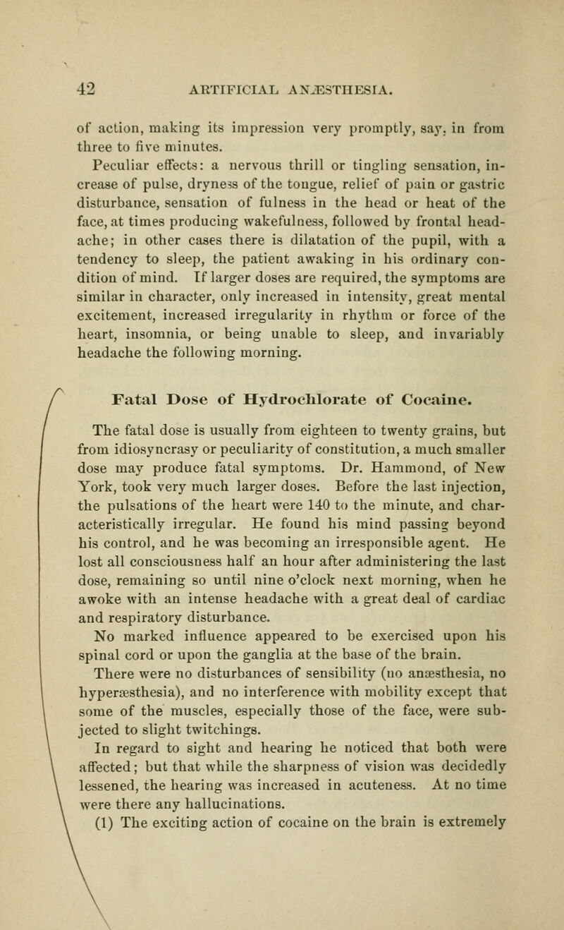 of action, making its impression very promptly, say. in from three to five minutes. Peculiar effects: a nervous thrill or tingling sensation, in- crease of pulse, dryness of the tongue, relief of pain or gastric disturbance, sensation of fulness in the head or heat of the face, at times producing wakefulness, followed by frontal head- ache; in other cases there is dilatation of the pupil, with a tendency to sleep, the patient awaking in his ordinary con- dition of mind. If larger doses are required, the symptoms are similar in character, only increased in intensity, great mental excitement, increased irregularity in rhythm or force of the heart, insomnia, or being unable to sleep, and invariably headache the following morning. Fatal Dose of Hydroclilorate of Cocaine. The fatal dose is usually from eighteen to twenty grains, but from idiosyncrasy or peculiarity of constitution, a much smaller dose may produce fatal symptoms. Dr. Hammond, of New York, took very much larger doses. Before the last injection, the pulsations of the heart were 140 to the minute, and char- acteristically irregular. He found his mind passing beyond his control, and he was becoming an irresponsible agent. He lost all consciousness half an hour after administering the last dose, remaining so until nine o'clock next morning, when he awoke with an intense headache with a great deal of cardiac and respiratory disturbance. No marked influence appeared to be exercised upon his spinal cord or upon the ganglia at the base of the brain. There were no disturbances of sensibility (no anaesthesia, no hypersesthesia), and no interference with mobility except that some of the muscles, especially those of the face, were sub- jected to slight twitchings. In regard to sight and hearing he noticed that both were affected; but that while the sharpness of vision was decidedly lessened, the hearing was increased in acuteness. At no time were there any hallucinations. (1) The exciting action of cocaine on the brain is extremely
