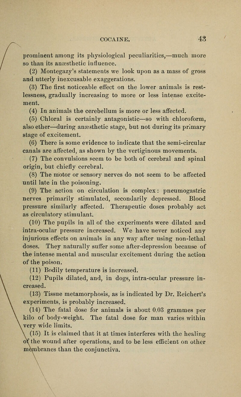 prominent among its physiological peculiarities,—much more so than its ana3sthetic influence. (2) Montegazy's statements we look upon as a mass of gross and utterly inexcusable exaggerations. (3) The first noticeable effect on the lower animals is rest- lessness, gradually increasing to more or less intense excite- ment. (4) In animals the cerebellum is more or less affected. (5) Chloral is certainly antagonistic—so with chloroform, also ether—during anassthetic stage, but not during its primary stage of excitement. (6) There is some evidence to indicate that the semi-circular canals are affected, as shown by the vertiginous movements. (7) The convulsions seem to be both of cerebral and spinal origin, but chiefly cerebral. (8) The motor or sensory nerves do not seem to be affected until late in the poisoning. (9) The action on circulation is complex: pneumogastric nerves primarily stimulated, secondarily depi-essed. Blood pressure similarly affected. Therapeutic doses probably act as circulatory stimulant. (10) The pupils in all of the experiments were dilated and intra-ocular pressure increased. We have never noticed any injurious effects on animals in any way after using non-lethal doses. They naturally suffer some after-depression because of the intense mental and muscular excitement during the action of the poison. (11) Bodily temperature is increased. (12) Pupils dilated, and, in dogs, intra-ocular pressure in- creased. (13) Tissue metamorphosis, as is indicated by Dr. Reichert's experiments, is probably increased. (14) The fatal dose for animals is about 0.03 grammes per kilo of body-weight. The fatal dose for man varies within very wide limits. (15) It is claimed that it at times interferes with the healing oY the wound after operations, and to be less efEcient on other membranes than the conjunctiva.