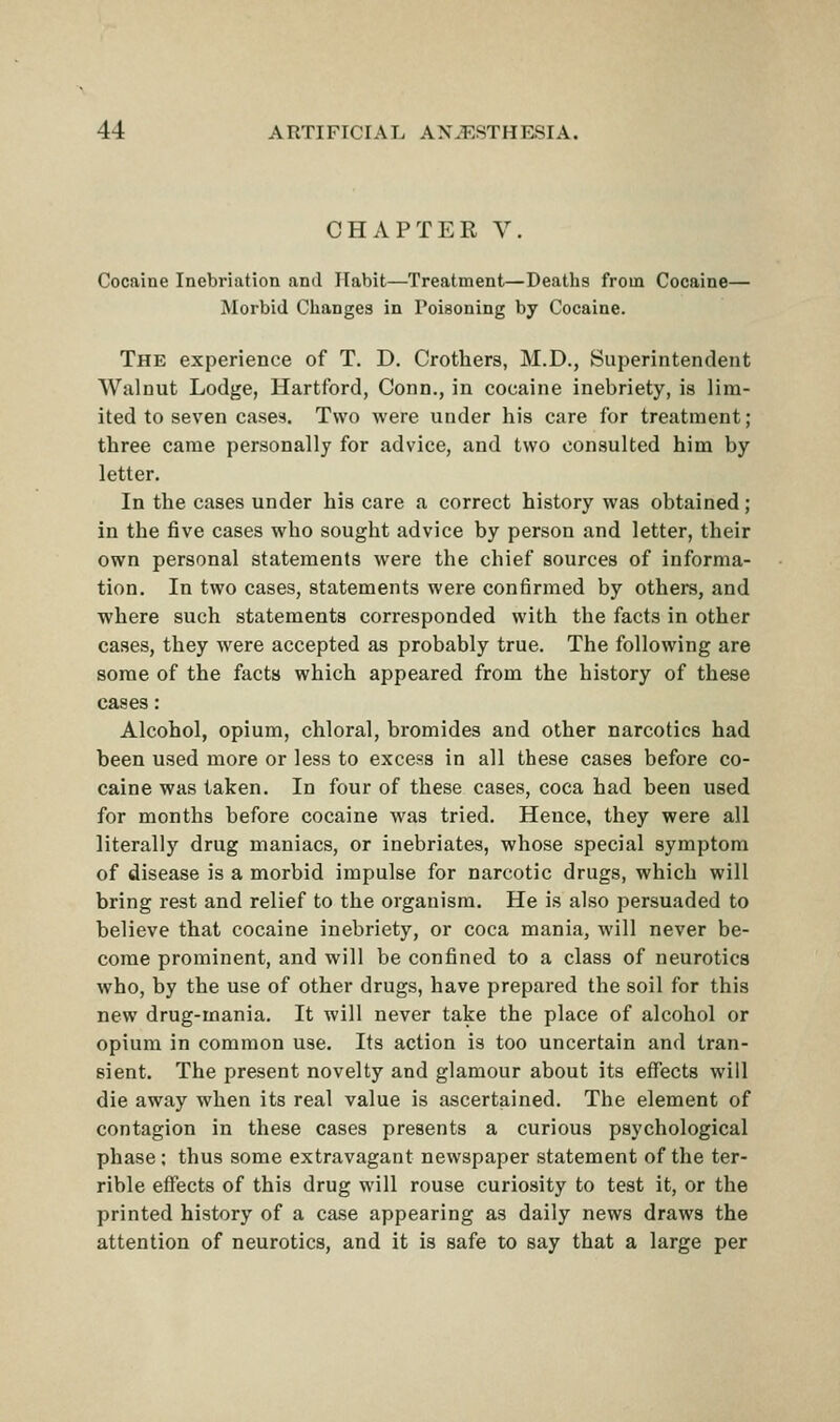CHAPTER V. Cocaine Inebriation and Habit—Treatment—Deaths from Cocaine— Morbid Changes in Poisoning by Cocaine. The experience of T. D. Crothers, M.D., Superintendent Walnut Lodge, Hartford, Conn., in cocaine inebriety, is lim- ited to seven cases. Two were under his care for treatment; three came personally for advice, and two consulted him by letter. In the cases under his care a correct history was obtained; in the five cases who sought advice by person and letter, their own personal statements were the chief sources of informa- tion. In two cases, statements were confirmed by others, and where such statements corresponded with the facts in other cases, they were accepted as probably true. The following are some of the facts which appeared from the history of these cases: Alcohol, opium, chloral, bromides and other narcotics had been used more or less to excess in all these cases before co- caine was taken. In four of these cases, coca had been used for months before cocaine was tried. Hence, they were all literally drug maniacs, or inebriates, whose special symptom of disease is a morbid impulse for narcotic drugs, which will bring rest and relief to the organism. He is also persuaded to believe that cocaine inebriety, or coca mania, will never be- come prominent, and will be confined to a class of neurotics who, by the use of other drugs, have prepared the soil for this new drug-mania. It will never take the place of alcohol or opium in common use. Its action is too uncertain and tran- sient. The present novelty and glamour about its effects will die away when its real value is ascertained. The element of contagion in these cases presents a curious psychological phase ; thus some extravagant newspaper statement of the ter- rible effects of this drug will rouse curiosity to test it, or the printed history of a case appearing as daily news draws the attention of neurotics, and it is safe to say that a large per