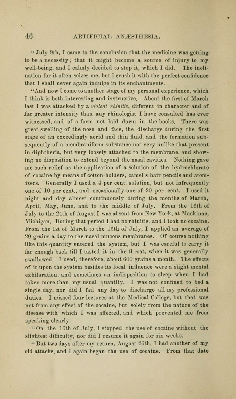  July 9th, I came to the conclusion that the medicine was getting to be a necessity; that it might become a source of injury to my well-being, and I calmly decided to stop it, which I did. The incli- nation for it often seizes me, but I crush it with the perfect confidence that I shall never again indulge in its enchantments. And now I come to another stage of my personal experience, which I think is both interesting and instructive. About the first of March last I was attacked by a violent rhinitis, different in character and of far greater intensity than any rhinologist I have consulted has ever witnessed, and of a form not laid down in the books. There was great swelling of the nose and face, the discharge during the first stage of an exceedingly acrid and thin fluid, and the formation sub- sequently of a membraniform substance not very unlike that present in diphtheria, but very loosely attached to the membrane, and show- ing no disposition to extend beyond the nasal cavities. Nothing gave me such relief as the application of a solution of the hydrochlorate of cocaine by means of cotton-holders, camel's hair pencils and atom- izers. Generally I used a 4 per cent, solution, but not infrequently one of 10 per cent., and occasionally one of 20 per cent. I used it night and day almost continuously during the montlis of March, April, May, June, and to the middle of July, From the 16th of July to the 2-4th of August I was absent from New York, at Mackinac, Michigan. During that period I had no rhinitis, and I took no cocaine. From the 1st of March to the 10th of July, I applied an average of 20 grains a day to the nasal mucous membranes. Of course nothing like this quantity entered the system, but I was careful to carry it far enough back till I tasted it in the throat, when it was generally swallowed. I used, therefore, about 600 grains a month. The effects of it upon the system besides its local influence were a slight mental exhilaration, and sometimes an indisposition to sleep when I had taken more than my usual quantity. I was not confined to bed a single day, nor did I fail any day to discharge all my professional duties. I missed four lectures at the Medical College, but that was not from any effect of the cocaine, but solely from the nature of the disease with which I was affected, and which prevented me from speaking clearly. On the IGth of July, I stopped the use of cocaine without the slightest difficulty, nor did I resume it again for six weeks.  But two days after my return, August 26th, I had another of my old attacks, and I again began the use of cocaine. From that date
