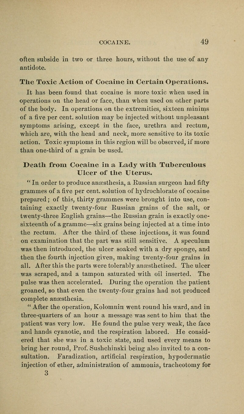 often subside in two or three hours, without the use of any antidote. The Toxic Action of Cocaine in Certain Operations. It has been found that cocaine is more toxic when used in operations on the head or face, than when used on other parts of the body. In operations on the extremities, sixteen minims of a five per cent, solution may be injected without unpleasant symptoms arising, except in the face, urethra and rectum, which are, with the head and neck, more sensitive to its toxic action. Toxic symptoms in this region will be observed, if more than one-third of a grain be used. Death from Cocaine in a Lady with Tuherculous Ulcer of the Uterus.  In order to produce ansesthesia, a Russian surgeon had fifty grammes of a five per cent, solution of hydrochlorate of cocaine prepared; of this, thirty grammes were brought into use, con- taining exactly twenty-four Russian grains of the salt, or twenty-three English grains—the Russian grain is exactly one- sixteenth of a gramme—six grains being injected at a time into the rectum. After the third of these injections, it was found on examination that the part was still sensitive. A speculum was then introduced, the ulcer soaked with a dry sponge, and then the fourth injection given, making twenty-four grains in all. After this the parts were tolerably ansesthetised. The ulcer was scraped, and a tampon saturated with oil inserted. The pulse was then accelerated. During the operation the patient groaned, so that even the twenty-four grains had not produced complete ansesthesia.  After the operation, Kolomnin went round his ward, and in three-quarters of an hour a message was sent to him that the patient was very low. He found the pulse very weak, the face and hands cyanotic, and the respiration labored. He consid- ered that she was in a toxic state, and used every means to bring her round. Prof. Sushchinski being also invited to a con- sultation. Faradization, artificial respiration, hypodermatic injection of ether, administration of ammonia, tracheotomy for 3