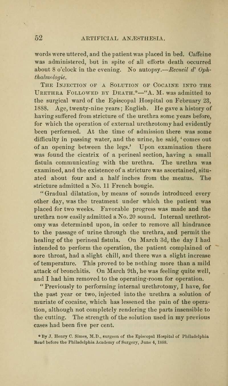 words -nere uttered, and the patient was placed in bed. Caffeine was administered, but in spite of all efforts death occurred about 8 o'clock in the evening. No autopsy.—Recueil rf' Oph- thalvvdogie. The Injection of a Solution of Cocaine into the Urethra Followed by Death.*—A. M. was admitted to the surgical ward of the Episcopal Hospital on February 23, 1888. Age, twenty-nine years ; English. He gave a history of having suffered from stricture of the urethra some years before, for which the operation of external urethrotomy had evidently been performed. At the time of admission there was some difficulty in passing water, and the urine, he said, 'comes out of an opening between the legs.' Upon examination there was found tlie cicatrix of a perineal section, having a small fistula communicating with the urethra. The urethra was examined, and the existence of a stricture was ascertained, situ- ated about four and a half inches from the meatus. The stricture admitted a No. 11 French bougie.  Gradual dilatation, by means of sounds introduced every other day, was the treatment under which the patient was placed for two weeks. Favorable progress was made and the urethra now easily admitted a No. 20 sound. Internal urethrot- omy was determined upon, in order to remove all hindrance to the passage of urine through the urethra, and permit the healing of the perineal fistula. On March 3d, the day I had intended to perform the operation, the patient complained of sore throat, had a slight chill, and there was a slight increase of temperature. This proved to be nothing more than a mild attack of bronchitis. On March 9th, he was feeling quite well, and I had him removed to the operating-room for operation.  Previously to performing internal urethrotomy, I have, for the past year or two, injected into the urethra a solution of muriate of cocaine, which has lessened the pain of the opera- tion, although not completely rendering the parts insensible to the cutting. The strength of the solution used in my previous cases had been five per cent. ♦By J. Henry C. Sinies, M.D., surgeon of the Episcopal Hospital of Philadelphia Bead before the Philadelphia Academy of Surgery, June 4, 1888.