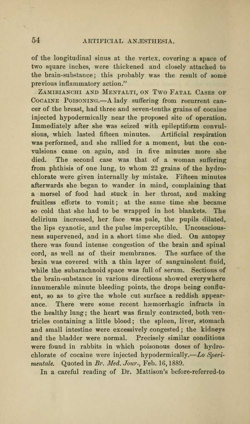 of the longitudinal sinus at the vertex, covering a space of two square inches, were thickened and closely attached to the brain-substance; this probably was the result of some previous inflammatory action. Zamibianchi and Mentalti, on Two Fatal Cases of Cocaine Poisoning.—A lady suffering from recurrent can- cer of the breast, had three and seven-tenths grains of cocaine injected hypodermically near the proposed site of operation. Immediately after she was seized with epileptiform convul- sions, which lasted fifteen minutes. Artificial respiration was performed, and she rallied for a moment, but the con- vulsions came on again, and in five minutes more she died. The second case was that of a woman suffering from phthisis of one lung, to whom 22 grains of the hydro- chlorate were given internally by mistake. Fifteen minutes afterwards she began to wander in mind, complaining that a morsel of food had stuck in her throat, and making fruitless efforts to vomit; at the same time she became so cold that she had to be wrapped in hot blankets. The delirium increased, her face was pale, the pupils dilated, the lips cyanotic, and the pulse imperceptible. Unconscious- ness supervened, and in a short time she died. On autopsy there was found intense congestion of the brain and spinal cord, as well as of their membranes. The surface of the brain was covered with a thin layer of sanguinolent fluid, while the subarachnoid space was full of serum. Sections of the brain-substance in various directions showed everywhere innumerable minute bleeding points, the drops being conflu- ent, so as to give the whole cut surface a reddish appear- ance. There were some recent hsemorrhagic infracts in the healthy lung; the heart was firmly contracted, both ven- tricles containing a little blood; the spleen, liver, stomach and small intestine were excessively congested; the kidneys and the bladder were normal. Precisely similar conditions were found in rabbits in which poisonous doses of hydro- chlorate of cocaine were injected hypodermically.—Lo Speri- mentale. Quoted in Br. Med. Jour., Feb. 16,1889. In a careful reading of Dr. Mattison's before-referred-to