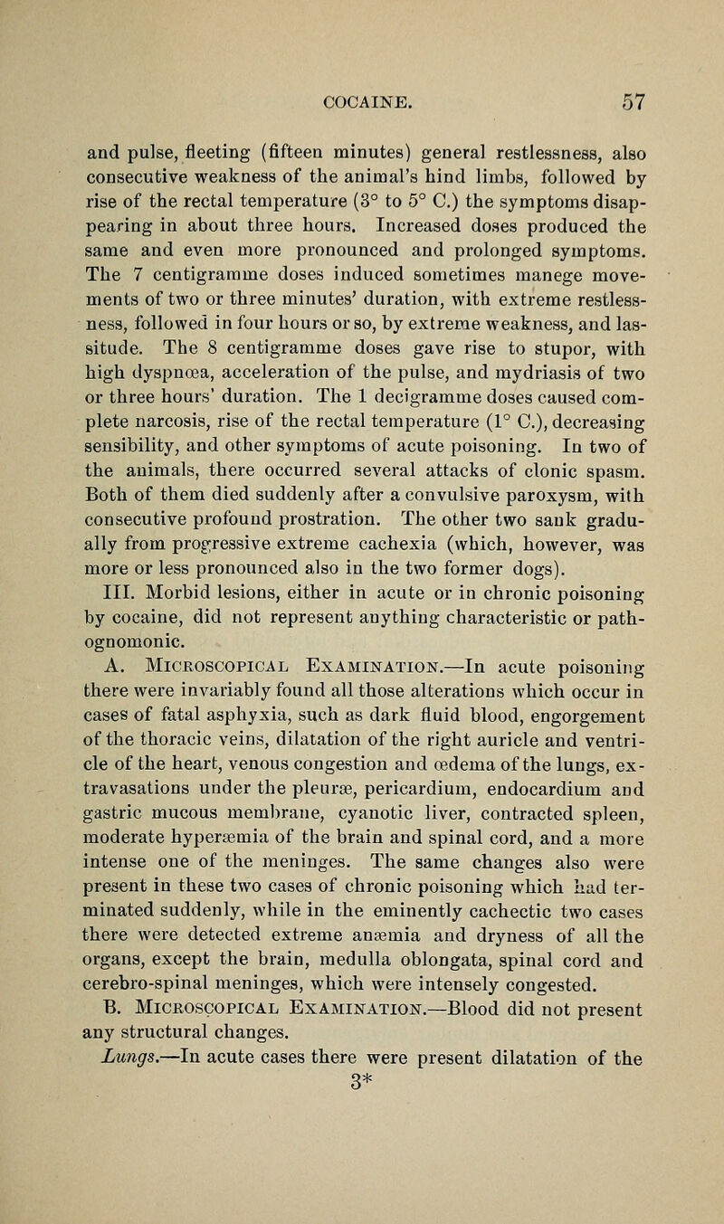 and pulse, fleeting (fifteen minutes) general restlessness, also consecutive weakness of the animal's hind limbs, followed by rise of the rectal temperature (3° to 6° C.) the symptoms disap- pearing in about three hours. Increased doses produced the same and even more pronounced and prolonged symptoms. The 7 centigramme doses induced sometimes manege move- ments of two or three minutes' duration, with extreme restless- ness, followed in four hours or so, by extreme weakness, and las- situde. The 8 centigramme doses gave rise to stupor, with high dyspnoea, acceleration of the pulse, and mydriasis of two or three hours' duration. The 1 decigramme doses caused com- plete narcosis, rise of the rectal temperature (1° C), decreasing sensibility, and other symptoms of acute poisoning. In two of the animals, there occurred several attacks of clonic spasm. Both of them died suddenly after a convulsive paroxysm, with consecutive profound prostration. The other two sank gradu- ally from progressive extreme cachexia (which, however, was more or less pronounced also in the two former dogs). III. Morbid lesions, either in acute or in chronic poisoning by cocaine, did not represent anything characteristic or path- ognomonic. A. Microscopical Examination.—In acute poisoning there were invariably found all those alterations which occur in cases of fatal asphyxia, such as dark fluid blood, engorgement of the thoracic veins, dilatation of the right auricle and ventri- cle of the heart, venous congestion and oedema of the lungs, ex- travasations under the pleurae, pericardium, endocardium and gastric mucous membrane, cyanotic liver, contracted spleen, moderate hypersemia of the brain and spinal cord, and a more intense one of the meninges. The same changes also were present in these two cases of chronic poisoning which had ter- minated suddenly, while in the eminently cachectic two cases there were detected extreme antemia and dryness of all the organs, except the brain, medulla oblongata, spinal cord and cerebro-spinal meninges, which were intensely congested. B. MiCEOscopicAL Examination.—Blood did not present any structural changes. Lungs.—In acute cases there were present dilatation of the 3*