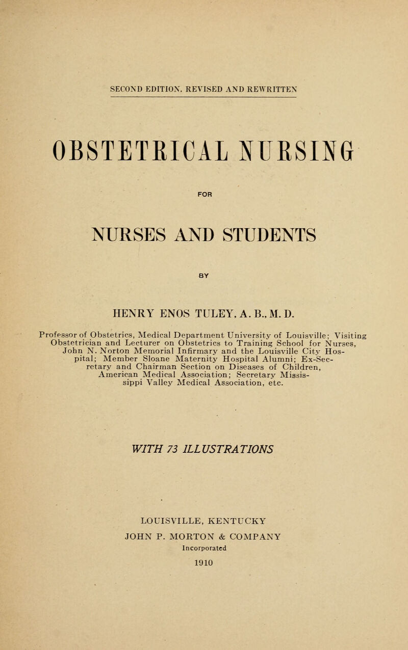 SECOND EDITION. REVISED AND REWRITTEN OBSTETRICAL NURSING FOR NURSES AND STUDENTS BY HENRY ENOS TULEY, A. B..M. D. Professor of Obstetrics, Medical Department University of Louisville; Visiting Obstetrician and Lecturer on Obstetrics to Training School for Nurses, John N. Norton Memorial Infirmary and the Louisville City Hos- pital; Member Sloane Maternity Hospital Alumni; Ex-Sec- retary and Chairman Section on Diseases of Children, American Medical Association; Secretary Missis- sippi Valley Medical Association, etc. WITH 73 ILLUSTRATIONS LOUISVILLE, KENTUCKY JOHN P. MORTON & COMPANY Incorporated 1910