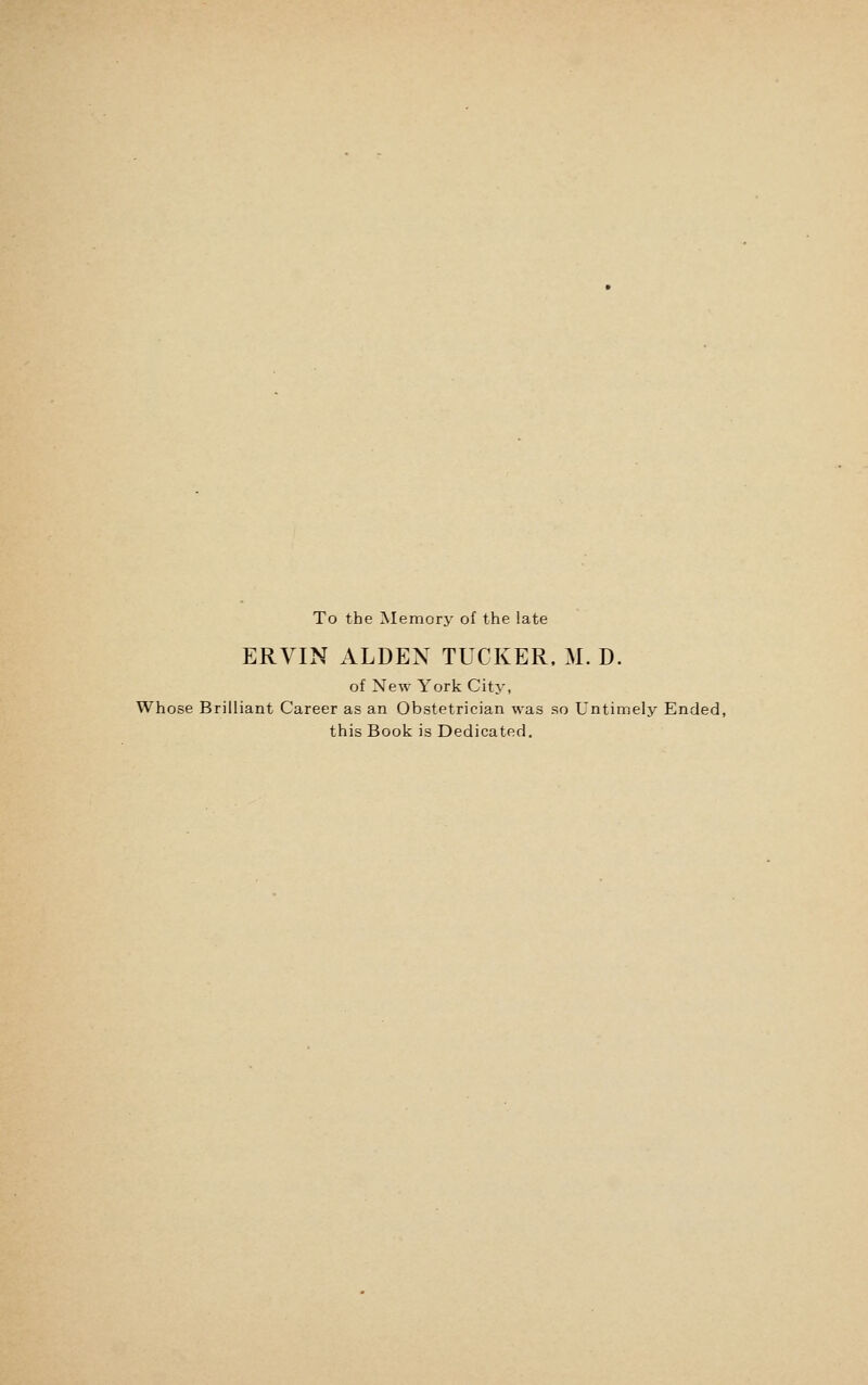 To the Memory of the late ERVIN ALDEN TUCKER, M. D. of New York City, Whose Brilliant Career as an Obstetrician was so Untimely Ended, this Book is Dedicated,