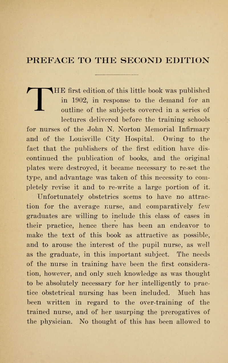 PREFACE TO THE SECOND EDITION THE first edition, of this little book was published in 1902, in response to the demand for an outline of the subjects covered in a series of lectures delivered before the training schools for nurses of the John N. Norton Memorial Infirmary and of the Louisville City Hospital. Owing to the fact that the publishers of the first edition have dis- continued the publication of books, and the original plates were destroyed, it became necessary to re-set the type, and advantage was taken of this necessity to com- pletely revise it and to re-write a large portion of it. Unfortunately obstetrics seems to have no attrac- tion for the average nurse, and comparatively few graduates are willing to include this class of cases in their practice, hence there has been an endeavor to make the text of this book as attractive as possible, and to arouse the interest of the pupil nurse, as well as the graduate, in this important subject. The needs of the nurse in training have been the first considera- tion, however, and only such knowledge as was thought to be absolutely necessary for her intelligently to prac- tice obstetrical nursing has been included. Much has been written in regard to the over-training of the trained nurse, and of her usurping the prerogatives of the physician. No thought of this has been allowed to
