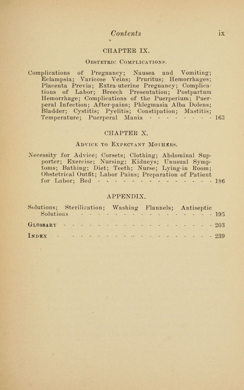 CHAPTER IX. Obstetric Complications. Complications of Pregnancy; Nausea and Vomiting; Eclampsia; Varicose Veins; Pruritus; Hemorrhages; Placenta Previa; Extra-uterine Pregnancy; Complica- tions of Labor; Breech Presentation; Postpartum Hemorrhage; Complications of the Puerperium; Puer- peral Infection; After-pains; Phlegmasia Alba Dolens; Bladder; Cystitis; Pyelitis; Constipation; Mastitis; Temperature; Puerperal Mania 163 CHAPTER X. Advice to Expectant Mo i hers. Necessity for Advice; Corsets; Clothing; Abdominal Sup- porter; Exercise; Nursing; Kidneys; Unusual Symp- toms; Bathing; Diet; Teeth; Nurse; Lying-in Room; Obstetrical Outfit; Labor Pains; Preparation of Patient for Labor; Bed - - 186 APPENDIX. Solutions; Sterilization; Washing Flannels; Antiseptic Solutions -------- 195 Glossary ------------------ £03 Index - ----------- 239