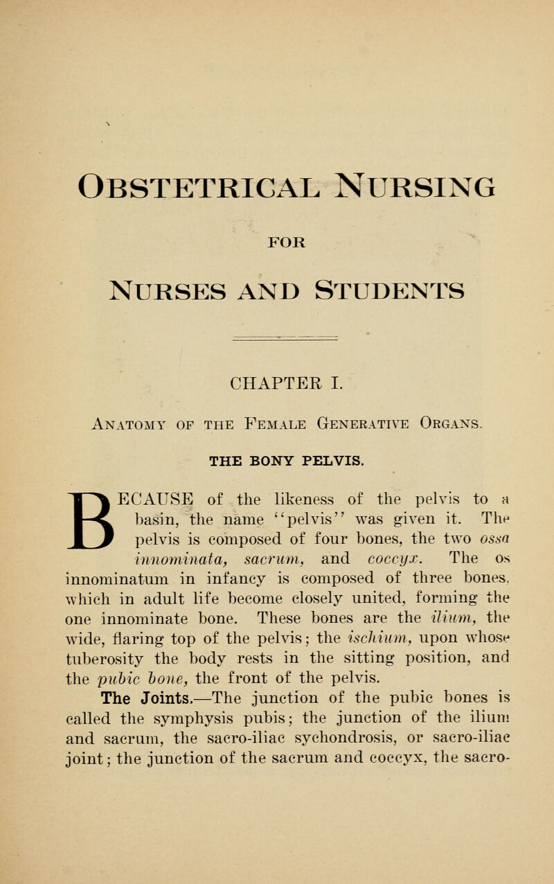 Obstetrical Nursing for Nurses and Students CHAPTER I. Anatomy of the Female Generative Organs. THE BONY PELVIS. BECAUSE of the likeness of the pelvis to a basin, the name pelvis was given it. The pelvis is composed of four bones, the two ossa iunominata, sacrum, and coccyx. The os innominatum in infancy is composed of three bones, which in adult life become closely united, forming the one innominate bone. These bones are the ilium, the wide, flaring top of the pelvis; the ischium, upon whose tuberosity the body rests in the sitting position, and the pubic bone, the front of the pelvis. The Joints.—The junction of the pubic bones is called the symphysis pubis; the junction of the ilium and sacrum, the sacro-iliae sychondrosis, or sacro-iliac joint; the junction of the sacrum and coccyx, the sacro-