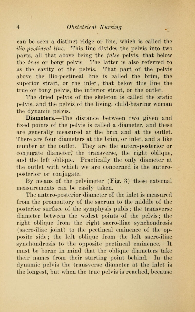 can be seen a distinct ridge or line, which is called the ilio-pectineal line. This line divides the pelvis into two parts, all that above being the false pelvis, that below the true or bony pelvis. The latter is also referred to as the cavity of the pelvis. That part of the pelvis above the ilio-pectineal line is called the brim, the superior strait, or the inlet; that below this line the true or bony pelvis, the inferior strait, or the outlet. The dried pelvis of the skeleton is called the static pelvis, and the pelvis of the living, child-bearing woman the dynamic pelvis. Diameters.—The distance between two given and fixed points of the pelvis is called a diameter, and these are generally measured at the brin and at the outlet. There are four diameters at the brim, or inlet, and a like number at the outlet. They are the antero-posterior or conjugate diameterJ the transverse, the right oblique, and the left oblique. Practically the only diameter at the outlet with which we are concerned is the antero- posterior or conjugate. By means of the pelvimeter (Fig. 3) these external measurements can be easily taken. The antero-posterior diameter ol the inlet is measured from the promontory of the sacrum to the middle of the posterior surface of the symphysis pubis; the transverse diameter between the widest points of the pelvis; the right oblique from the right sacro-iliac synchondrosis (sacro-iliac joint) to the pectineal eminence of the op- posite side; the left oblique from the left sacro-iliac synchondrosis to the opposite pectineal eminence. Tt must be borne in mind that the oblique diameters take their names from their starting point behind. In the dynamic pelvis the transverse diameter at the inlet is the longest, but when the true pelvis is reached, because