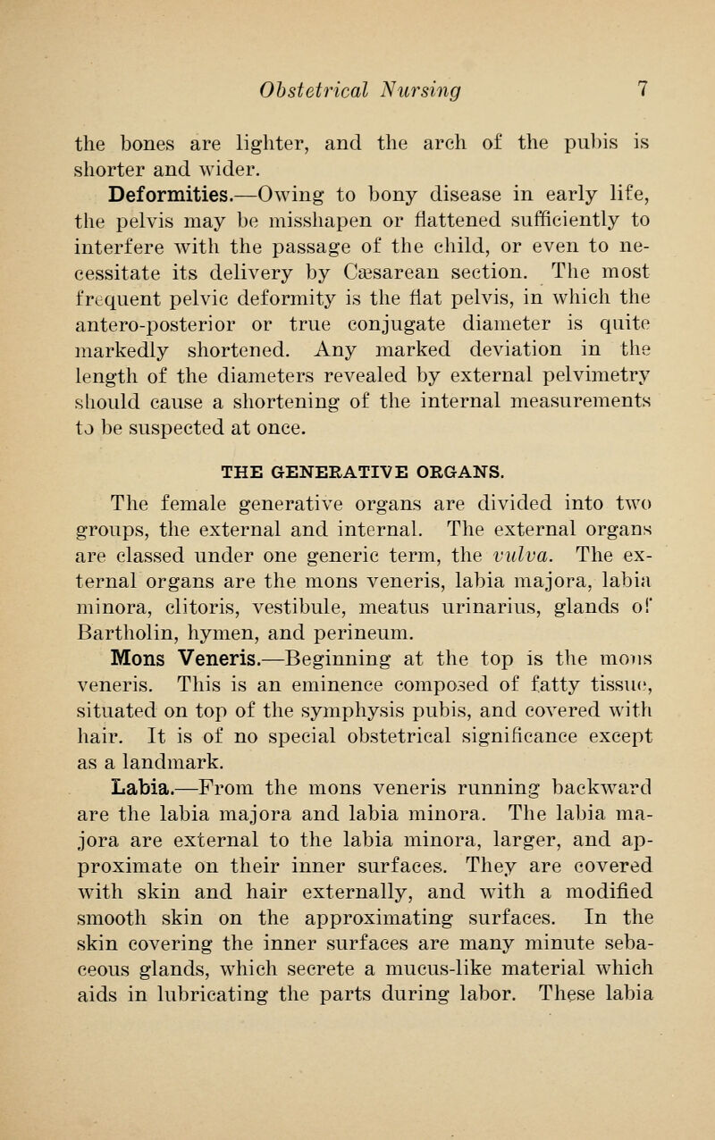 the bones are lighter, and the arch of the pubis is shorter and wider. Deformities.—Owing to bony disease in early life, the pelvis may be misshapen or flattened sufficiently to interfere with the passage of the child, or even to ne- cessitate its delivery by Csesarean section. The most frequent pelvic deformity is the fiat pelvis, in which the antero-posterior or true conjugate diameter is quite markedly shortened. Any marked deviation in the length of the diameters revealed by external pelvimetry should cause a shortening of the internal measurements to be suspected at once. THE GENERATIVE ORGANS. The female generative organs are divided into two groups, the external and internal. The external organs are classed under one generic term, the vulva. The ex- ternal organs are the mons veneris, labia majora, labia minora, clitoris, vestibule, meatus urinarius, glands of Bartholin, hymen, and perineum. Mons Veneris.—Beginning at the top is the mons veneris. This is an eminence composed of fatty tissue, situated on top of the symphysis pubis, and covered with hair. It is of no special obstetrical significance except as a landmark. Labia.—From the mons veneris running backward are the labia majora and labia minora. The labia ma- jora are external to the labia minora, larger, and ap- proximate on their inner surfaces. They are covered with skin and hair externally, and with a modified smooth skin on the approximating surfaces. In the skin covering the inner surfaces are many minute seba- ceous glands, which secrete a mucus-like material which aids in lubricating the parts during labor. These labia