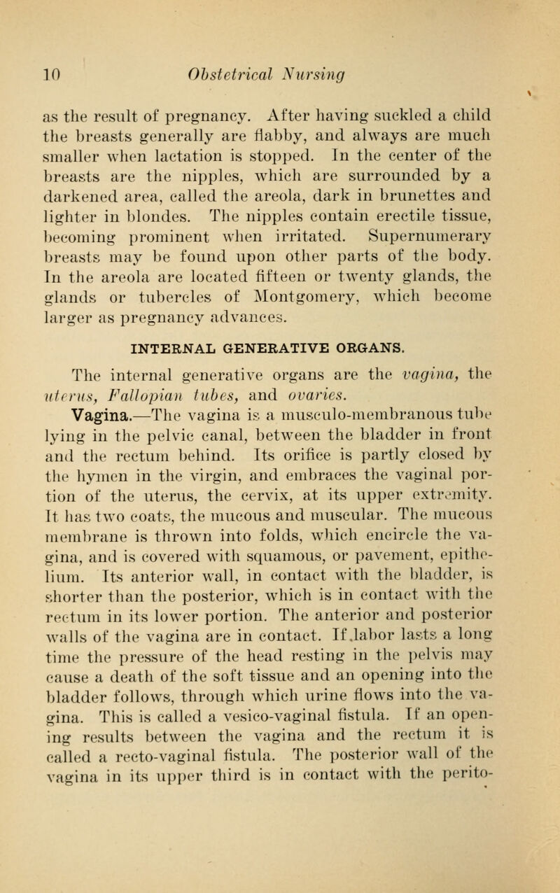as the result of pregnancy. After having suckled a child the breasts generally are flabby, and always are much smaller when lactation is stopped. In the center of the breasts are the nipples, which are surrounded by a darkened area, called the areola, dark in brunettes and lighter in blondes. The nipples contain erectile tissue, becoming prominent when irritated. Supernumerary breasts may be found upon other parts of the body. In the areola are located fifteen or twenty glands, the glands or tubercles of Montgomery, which become larger as pregnancy advances. INTERNAL GENERATIVE ORGANS. The internal generative organs are the vagina, the uterus, Fallopian tubes, and ovaries. Vagina.—The vagina is a musculo-membranous tube lying in the pelvic canal, between the bladder in front and the rectum behind. Its orifice is partly closed by the hymen in the virgin, and embraces the vaginal por- tion of the uterus, the cervix, at its upper extremity. It has two coats, the mucous and muscular. The mucous membrane is thrown into folds, which encircle the va- gina, and is covered with squamous, or pavement, epithe- lium. Its anterior wall, in contact with the bladder, is shorter than the posterior, which is in contact with the rectum in its lower portion. The anterior and posterior walls of the vagina are in contact. If .labor lasts a long time the pressure of the head resting in the pelvis may cause a death of the soft tissue and an opening into the bladder follows, through which urine flows into the va- gina. This is called a vesico-vaginal fistula. If an open- ing results between the vagina and the rectum it is called a recto-vaginal fistula. The posterior wall of the vagina in its upper third is in contact with the peri to-