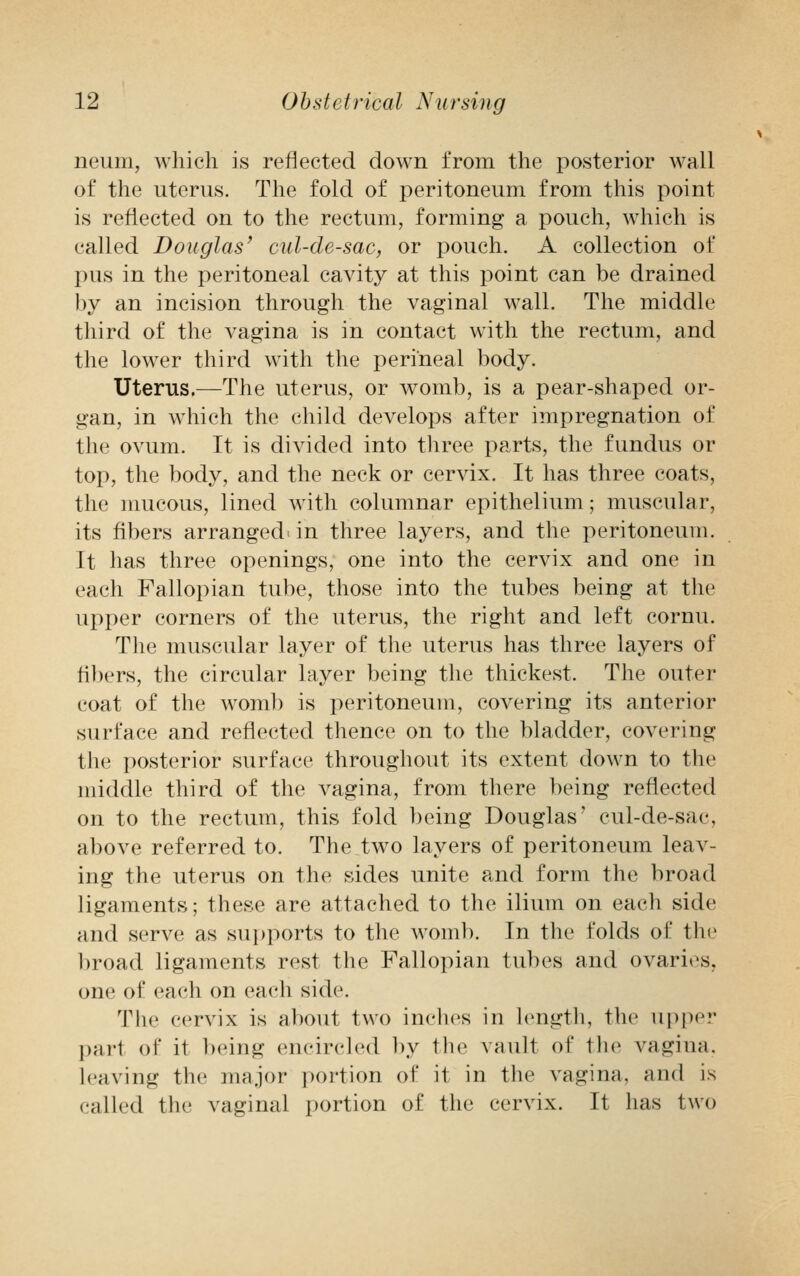 neum, which is reflected down from the posterior wall of the uterus. The fold of peritoneum from this point is reflected on to the rectum, forming a pouch, which is called Douglas' cul-de-sac, or pouch. A collection of pus in the peritoneal cavity at this point can be drained by an incision through the vaginal wall. The middle third of the vagina is in contact with the rectum, and the lower third with the perineal body. Uterus.—The uterus, or womb, is a pear-shaped or- gan, in which the child develops after impregnation of the ovum. It is divided into three parts, the fundus or top, the body, and the neck or cervix. It has three coats, the mucous, lined with columnar epithelium; muscular, its fibers arranged in three layers, and the peritoneum. It has three openings, one into the cervix and one in each Fallopian tube, those into the tubes being at the upper corners of the uterus, the right and left cornu. The muscular layer of the uterus has three layers of fibers, the circular layer being the thickest. The outer coat of the womb is peritoneum, covering its anterior surface and reflected thence on to the bladder, covering the posterior surface throughout its extent down to the middle third of the vagina, from there being reflected on to the rectum, this fold being Douglas' cul-de-sac, above referred to. The two layers of peritoneum leav- ing the uterus on the sides unite and form the broad ligaments; these are attached to the ilium on each side and serve as supports to the womb. In the folds of the broad ligaments rest the Fallopian tubes and ovaries, one of each on each side. The cervix is about two inches in length, the upper pari of it being encircled by the vault of the vagina, leaving the major portion of it in the vagina, and is called the vaginal portion of the cervix. It has two