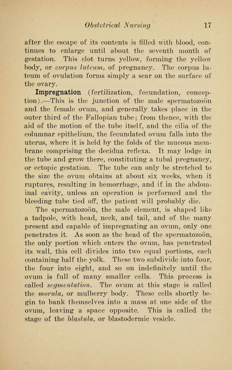 after the escape of its contents is filled with blood, con- tinues to enlarge until about the seventh month of gestation. This clot turns yellow, forming the yellow body, or corpus luteum, of pregnancy. The corpus lu- teum of ovulation forms simply a scar on the surface of the ovary. Impregnation (fertilization, fecundation, concep- tion).—This is the junction of the male spermatozoon and the female ovum, and generally takes place in the outer third of the Fallopian tube; from thence, with the aid of the motion of the tube itself, and the cilia of the columnar epithelium, the fecundated ovum falls into the uterus, where it is held by the folds of the mucous mem- brane comprising the decidua reflexa. It may lodge in the tube and grow there, constituting a tubal pregnancy, or ectopic gestation. The tube can only be stretched to the size the ovum obtains at about six weeks, when it ruptures, resulting in hemorrhage, and if in the abdom- inal cavity, unless an operation is performed and the bleeding tube tied off, the patient will probably die. The spermatozoon, the male element, is shaped like a tadpole, with head, neck, and tail, and of the many present and capable of impregnating an ovum, only one penetrates it. As soon as the head of the spermatozoon, the only portion which enters the ovum, has penetrated its wall, this cell divides into two equal portions, each containing half the yolk. These two subdivide into four, the four into eight, and so on indefinitely until the ovum is full of many smaller cells. This process is called segmentation. The ovum at this stage is called the morula, or mulberry body. These cells shortly be- gin to bank themselves into a mass at one side of the ovum, leaving a space opposite. This is called the stage of the blastula, or blastodermic vesicle.