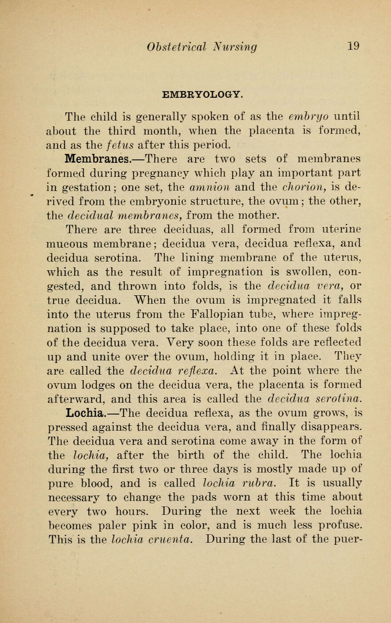 EMBRYOLOGY. The child, is generally spoken of as the embryo until about the third month, when the placenta is formed, and as the fetus after this period. Membranes.—There are two sets of membranes formed during pregnancy which play an important part in gestation; one set, the amnion and the chorion, is de- rived from the embryonic structure, the ovum; the other, the decidual membranes, from the mother. There are three deciduas, all formed from uterine mucous membrane; decidua vera, decidua reflexa, and decidua serotina. The lining membrane of the uterus, which as the result of impregnation is swollen, con- gested, and thrown into folds, is the decidua vera, or true decidua. When the ovum is impregnated it falls into the uterus from the Fallopian tube, where impreg- nation is supposed to take place, into one of these folds of the decidua vera. Very soon these folds are reflected up and unite over the ovum, holding it in place. They are called the decidua reflexa. At the point where the ovum lodges on the decidua vera, the placenta is formed afterward, and this area is called the decidua serotina. Lochia.—The decidua reflexa, as the ovum grows, is pressed against the decidua vera, and finally disappears. The decidua vera and serotina come away in the form of the lochia, after the birth of the child. The lochia during the first two or three days is mostly made up of pure blood, and is called lochia rubra. It is usually necessary to change the pads worn at this time about every two hours. During the next week the lochia becomes paler pink in color, and is much less profuse. This is the lochia cruenta. During the last of the puer-