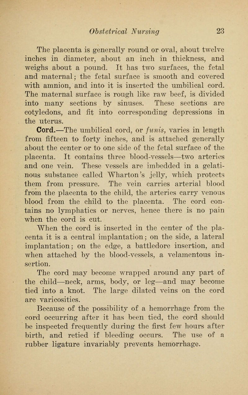 The placenta is generally round or oval, about twelve inches in diameter, about an inch in thickness, and weighs about a pound. It has two surfaces, the fetal and maternal; the fetal surface is smooth and covered with amnion, and into it is inserted the umbilical cord. The maternal surface is rough like raw beef, is divided into many sections by sinuses. These sections are cotyledons, and fit into corresponding depressions in the uterus. Cord.—The umbilical cord, or funis, varies in length from fifteen to forty inches, and is attached generally about the center or to one side of the fetal surface of the placenta. It contains three blood-vessels—two arteries and one vein. These vessels are imbedded in a gelati- nous substance called Wharton's jelly, which protects them from pressure. The vein carries arterial blood from the placenta to the child, the arteries carry venous blood from the child to the placenta. The cord con- tains no lymphatics or nerves, hence there is no pain when the cord is cut. When the cord is inserted in the center of the pla- centa it is a central implantation; on the side, a lateral implantation; on the edge, a battledore insertion, and when attached by the blood-vessels, a velamentous in- sertion. The cord may become wrapped around any part of the child—neck, arms, body, or leg—and may become tied into a knot. The large dilated veins on the cord are varicosities. Because of the possibility of a hemorrhage from the cord occurring after it has been tied, the cord should be inspected frequently during the first few hours after birth, and retied if bleeding occurs. The use of a rubber ligature invariably prevents hemorrhage.