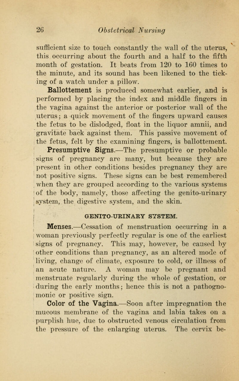 sufficient size to touch constantly the wall of the uterus, this occurring about the fourth and a half to the fifth month of gestation. It beats from 120 to 160 times to the minute, and its sound has been likened to the tick- ing of a watch under a pillow. Ballottement is produced somewhat earlier, and is performed by placing the index and middle fingers in the vagina against the anterior or posterior wall of the uterus; a quick movement of the fingers upward causes the fetus to be dislodged, float in the liquor amnii, and gravitate back against them. This passive movement of the fetus, felt by the examining fingers, is ballottement. Presumptive Signs.—The presumptive or probable signs of pregnancy are many, but because they are present in other conditions besides pregnancy they are not positive signs. These signs can be best remembered when they are grouped according to the various systems of the body, namely, those affecting the genito-urinary j system, the digestive system, and the skin. GENITOURINARY SYSTEM. Menses.—Cessation of menstruation occurring in a woman previously perfectly regular is one of the earliest signs of pregnancy. This may, however, be caused by other conditions than pregnancy, as an altered mode of living, change of climate, exposure to cold, or illness of an acute nature. A woman may be pregnant and menstruate regularly during the whole of gestation, or during the early months; hence this is not a pathogno- monic or positive sign. Color of the Vagina.—Soon after impregnation the mucous membrane of the vagina and labia takes on a purplish hue, due to obstructed venous circulation from the pressure of the enlarging uterus. The cervix be-