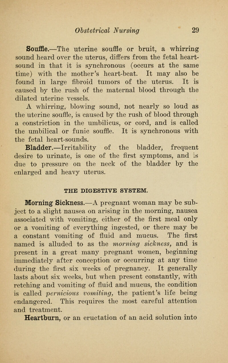 Souffle.—The uterine souffle or bruit, a whirring sound heard over the uterus, differs from the fetal heart- sound in that it is synchronous (occurs at the same time) with the mother's heart-beat. It may also be found in large fibroid tumors of the uterus. It is caused by the rush of the maternal blood through the dilated uterine vessels. A whirring, blowing sound, not nearly so loud as the uterine souffle, is caused by the rush of blood through a constriction in the umbilicus, or cord, and is called the umbilical or funic souffle. It is synchronous with the fetal heart-sounds. Bladder.—Irritability of the bladder, frequent desire to urinate, is one of the first symptoms, and is due to pressure on the neck of the bladder by the enlarged and heavy uterus. THE DIGESTIVE SYSTEM. Morning Sickness.—A pregnant woman may be sub- ject to a slight nausea on arising in the morning, nausea associated with vomiting, either of the first meal only or a vomiting of everything ingested, or there may be a constant vomiting of fluid and mucus. The first named is alluded to as the morning sickness, and is present in a great many pregnant women, beginning immediately after conception or occurring at any time during the first six weeks of pregnancy. It generally lasts about six weeks, but when present constantly, with retching and vomiting of fluid and mucus, the condition is called pernicious vomiting, the patient's life being endangered. This requires the most careful attention and treatment. Heartburn, or an eructation of an acid solution into