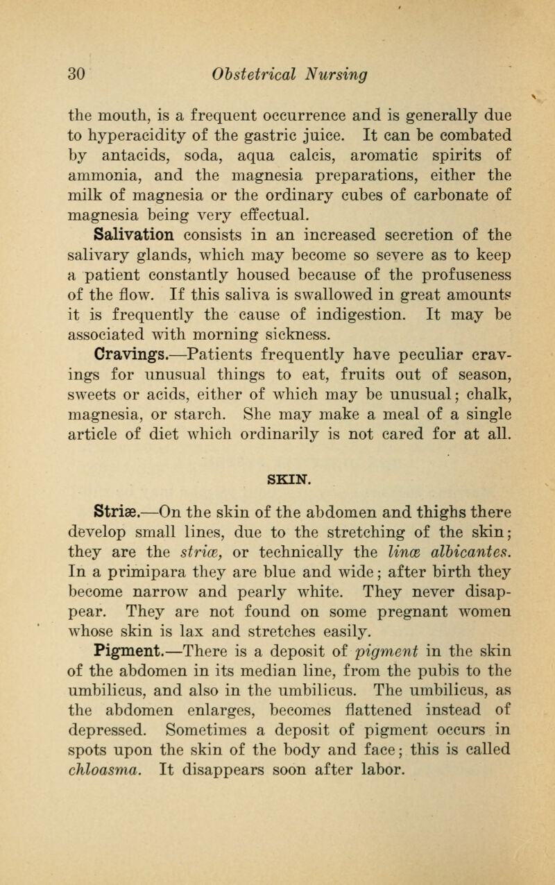 the mouth, is a frequent occurrence and is generally due to hyperacidity of the gastric juice. It can be combated by antacids, soda, aqua calcis, aromatic spirits of ammonia, and the magnesia preparations, either the milk of magnesia or the ordinary cubes of carbonate of magnesia being very effectual. Salivation consists in an increased secretion of the salivary glands, which may become so severe as to keep a patient constantly housed because of the profuseness of the flow. If this saliva is swallowed in great amounts it is frequently the cause of indigestion. It may be associated with morning sickness. Cravings.—Patients frequently have peculiar crav- ings for unusual things to eat, fruits out of season, sweets or acids, either of which may be unusual; chalk, magnesia, or starch. She may make a meal of a single article of diet which ordinarily is not cared for at all. SKIN. Striae.—On the skin of the abdomen and thighs there develop small lines, due to the stretching of the skin; they are the strice, or technically the lines, albicantes. In a primipara they are blue and wide; after birth they become narrow and pearly white. They never disap- pear. They are not found on some pregnant women whose skin is lax and stretches easily. Pigment.—There is a deposit of pigment in the skin of the abdomen in its median line, from the pubis to the umbilicus, and also in the umbilicus. The umbilicus, as the abdomen enlarges, becomes flattened instead of depressed. Sometimes a deposit of pigment occurs in spots upon the skin of the body and face; this is called chloasma. It disappears soon after labor.