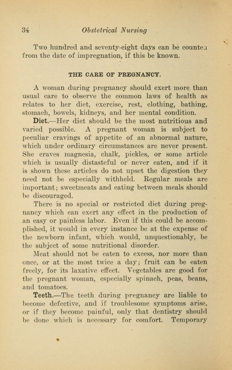 Two hundred and seventy-eight days can be countea from the date of impregnation, if this be known. THE CARE OF PREGNANCY. A woman during pregnancy should exert more than usual care to observe the common laws of health as relates to her diet, exercise, rest, clothing, bathing, stomach, bowels, kidneys, and her mental condition. Diet.—Her diet should be the most nutritious and varied possible. A pregnant woman is subject to peculiar cravings of appetite of an abnormal nature, which under ordinary circumstances are never present. She craves magnesia, chalk, pickles, or some article which is usually distasteful or never eaten, and if it is shown these articles do not upset the digestion they need not be especially withheld. Regular meals are important; sweetmeats and eating between meals should be discouraged. There is no special or restricted diet during preg- nancy which can exert any effect in the production of an easy or painless labor. Even if this could be accom- plished, it would in every instance be at the expense of the newborn infant, which would, unquestionably, be the subject of some nutritional disorder. Meat should not be eaten to excess, nor more than once, or at the most twice a day; fruit can be eaten freely, for its laxative effect. Vegetables are good for the pregnant woman, especially spinach, peas, beans, and tomatoes. Teeth.—The teeth during pregnancy are liable to become defective, and if troublesome symptoms arise, or if they become painful, only that dentistry should be done which is necessary for comfort. Temporary