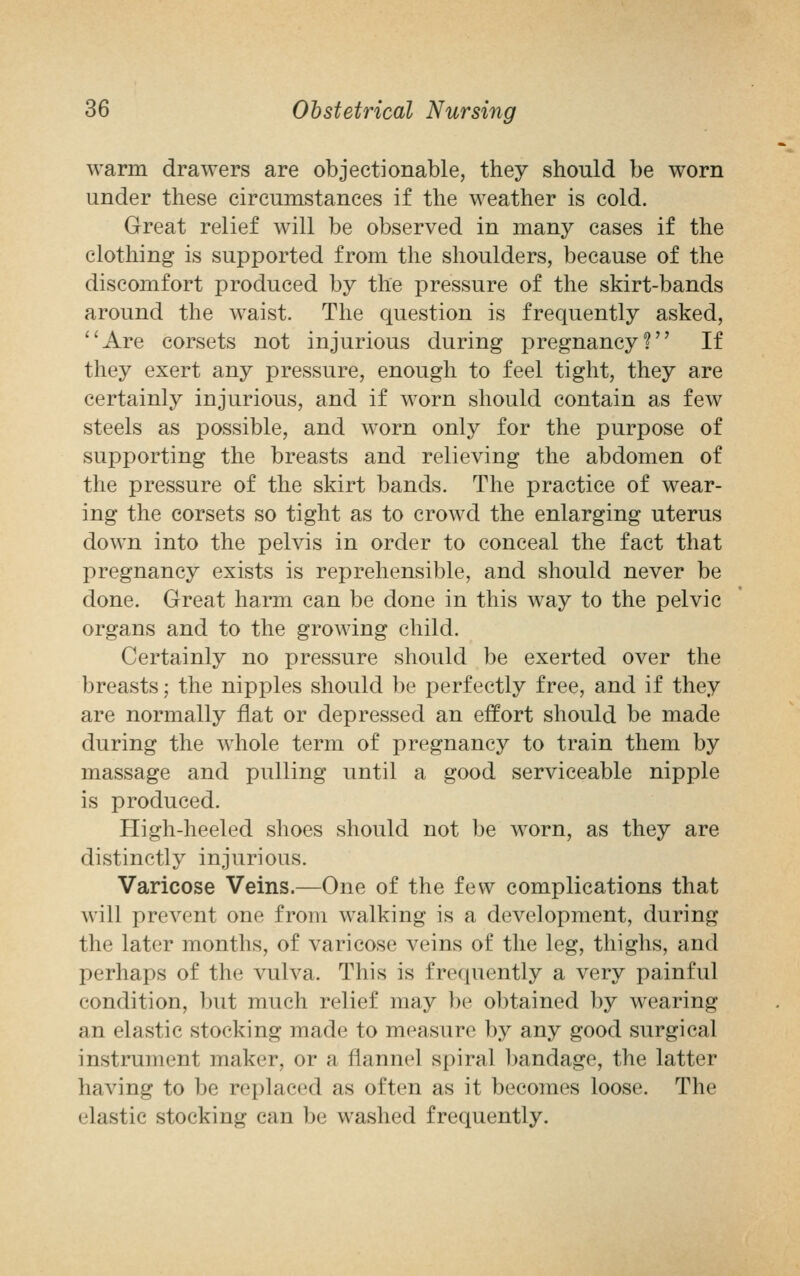 warm drawers are objectionable, they should be worn under these circumstances if the weather is cold. Great relief will be observed in many cases if the clothing is supported from the shoulders, because of the discomfort produced by the pressure of the skirt-bands around the waist. The question is frequently asked, Are corsets not injurious during pregnancy? If they exert any pressure, enough to feel tight, they are certainly injurious, and if worn should contain as few steels as possible, and worn only for the purpose of supporting the breasts and relieving the abdomen of the pressure of the skirt bands. The practice of wear- ing the corsets so tight as to crowd the enlarging uterus down into the pelvis in order to conceal the fact that pregnancy exists is reprehensible, and should never be done. Great harm can be done in this way to the pelvic organs and to the growing child. Certainly no pressure should be exerted over the breasts; the nipples should be perfectly free, and if they are normally flat or depressed an effort should be made during the whole term of pregnancy to train them by massage and pulling until a good serviceable nipple is produced. High-heeled shoes should not be worn, as they are distinctly injurious. Varicose Veins.—One of the few complications that will prevent one from walking is a development, during the later months, of varicose veins of the leg, thighs, and perhaps of the vulva. This is frequently a very painful condition, but much relief may be obtained by wearing an elastic stocking made to measure by any good surgical instrument maker, or a flannel spiral bandage, the latter lmving to be replaced as often as it becomes loose. The elastic stocking can be washed frequently.