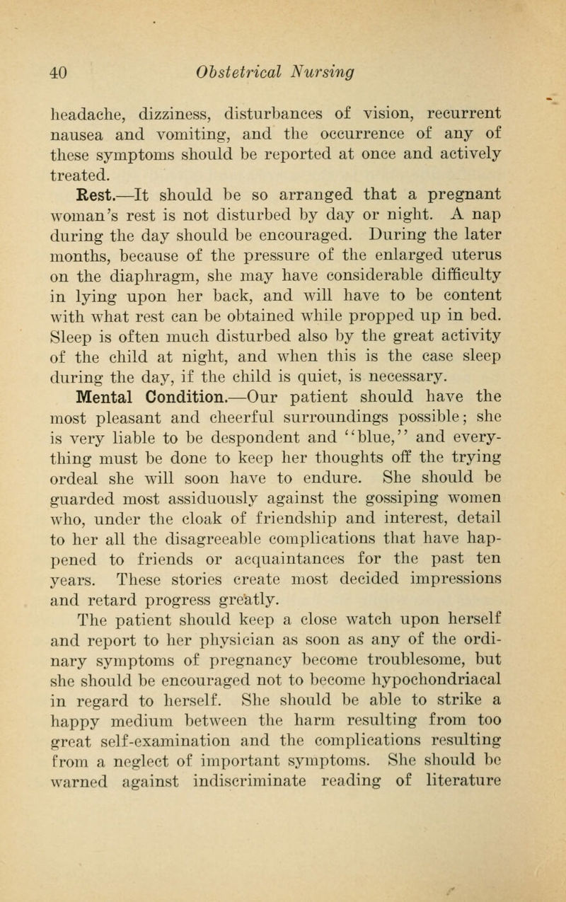 headache, dizziness, disturbances of vision, recurrent nausea and vomiting, and the occurrence of any of these symptoms should be reported at once and actively treated. Rest.—It should be so arranged that a pregnant woman's rest is not disturbed by day or night. A nap during the day should be encouraged. During the later months, because of the pressure of the enlarged uterus on the diaphragm, she may have considerable difficulty in lying upon her back, and will have to be content with what rest can be obtained while propped up in bed. Sleep is often much disturbed also by the great activity of the child at night, and when this is the case sleep during the day, if the child is quiet, is necessary. Mental Condition.—Our patient should have the most pleasant and cheerful surroundings possible; she is very liable to be despondent and blue, and every- thing must be done to keep her thoughts off the trying ordeal she will soon have to endure. She should be guarded most assiduously against the gossiping women who, under the cloak of friendship and interest, detail to her all the disagreeable complications that have hap- pened to friends or acquaintances for the past ten years. These stories create most decided impressions and retard progress greatly. The patient should keep a close watch upon herself and report to her physician as soon as any of the ordi- nary symptoms of pregnancy become troublesome, but she should be encouraged not to become hypochondriacal in regard to herself. She should be able to strike a happy medium between the harm resulting from too great self-examination and the complications resulting from a neglect of important symptoms. She should be warned against indiscriminate reading of literature