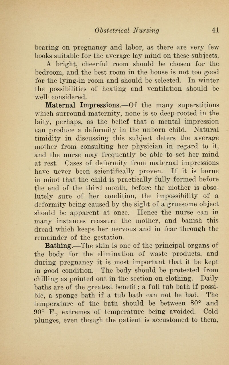 bearing on pregnancy and labor, as there are very few books suitable for the average lay mind on these subjects. A bright, cheerful room should be chosen for the bedroom, and the best room in the house is not too good for the lying-in room and should be selected. In winter the possibilities of heating and ventilation should be well considered. Maternal Impressions.—Of the many superstitions which surround maternity, none is so deep-rooted in the laity, perhaps, as the belief that a mental impression can produce a deformity in the unborn child. Natural timidity in discussing this subject deters the average mother from consulting her physician in regard to it, and the nurse may frequently be able to set her mind at rest. Cases of deformity from maternal impressions have never been scientifically proven. If it is borne in mind that the child is practically fully formed before the end of the third month, before the mother is abso- lutely sure of her condition, the impossibility of a deformity being caused by the sight of a gruesome object should be apparent at once. Hence the nurse can in many instances reassure the mother, and banish this dread which keeps her nervous and in fear through the remainder of the gestation. Bathing.—The skin is one of the principal organs of the body for the elimination of waste products, and during pregnancy it is most important that it be kept in good condition. The body should be protected from chilling as pointed out in the section on clothing. Daily baths are of the greatest benefit; a full tub bath if possi- ble, a sponge bath if a tub bath can not be had. The temperature of the bath should be between 80° and 90° F., extremes of temperature being avoided. Cold plunges, even though the patient is accustomed to them,