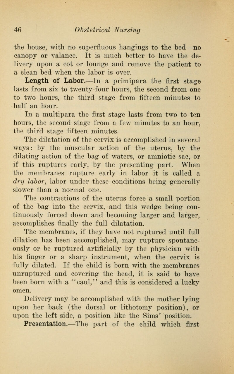 the house, with no superfluous hangings to the bed—no canopy or valance. It is much better to have the de- livery upon a cot or lounge and remove the patient to a clean bed when the labor is over. Length of Labor.—In a primipara the first stage lasts from six to twenty-four hours, the second from one to two hours, the third stage from fifteen minutes to half an hour. In a multipara the first stage lasts from two to ten hours, the second stage from a few minutes to an hour, the third stage fifteen minutes. The dilatation of the cervix is accomplished in several ways: by the muscular action of the uterus, by the dilating action of the bag of waters, or amniotic sac, or if this ruptures early, by the presenting part. When the membranes rupture early in labor it is called a dry labor, labor under these conditions being generally slower than a normal one. The contractions of the uterus force a small portion of the bag into the cervix, and this wedge being con- tinuously forced down and becoming larger and larger, accomplishes finally the full dilatation. The membranes, if they have not ruptured until full dilation has been accomplished, may rupture spontane- ously or be ruptured artificially by the physician with his finger or a sharp instrument, when the cervix is fully dilated. If the child is born with the membranes unruptured and covering the head, it is said to have been born with a caul, and this is considered a lucky omen. Delivery may be accomplished with the mother lying upon her back (the dorsal or lithotomy position), or upon the left side, a position like the Sims' position. Presentation.—The part of the child which first