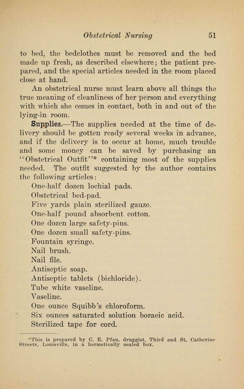 to bed, the bedclothes must be removed and the bed made up fresh, as described elsewhere; the patient pre- pared, and the special articles needed in the room placed close at hand. An obstetrical nurse must learn above all things the true meaning of cleanliness of her person and everything with which she comes in contact, both in and out of the lying-in room. Supplies.—The supplies needed at the time of de- livery should be gotten ready several weeks in advance, and if the delivery is to occur at home, much trouble and some money can be saved by purchasing an Obstetrical Outfit* containing most of the supplies needed. The outfit suggested by the author contains the following articles: One-half dozen lochial pads. Obstetrical bed-pad. Five yards plain sterilized gauze. One-half pound absorbent cotton. One dozen large safety-pins. One dozen small safety-pins. Fountain syringe. Nail brush. Nail file. Antiseptic soap. Antiseptic tablets (bichloride). Tube white vaseline. Vaseline. One ounce Squibb 7s chloroform. Six ounces saturated solution boracic acid. Sterilized tape for cord. *This is prepared by C. E. Pfau, druggist, Third and St. Catherine Streets, Louisville, in a hermetically sealed box.