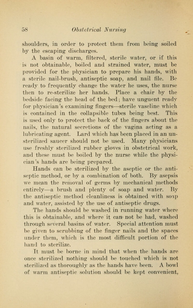 shoulders, in order to protect them from being soiled by the escaping discharges. A basin of warm, filtered, sterile water, or if this is not obtainable, boiled and strained water, must be provided for the physician to prepare his hands, with a sterile nail-brush, antiseptic soap, and nail file. Be ready to frequently change the water he uses, the nurse then to re-sterilize her hands. Place a chair by the bedside facing the head of the bed; have unguent ready for physician's examining fingers—sterile vaseline which is contained in the collapsible tubes being best. This is used only to protect the back of the fingers about the nails, the natural secretions of the vagina acting as a lubricating agent. Lard which has been placed in an un- sterilized saucer should not be used. Many physicians use freshly sterilized rubber gloves in obstetrical work, and these must be boiled by the nurse while the physi- cian's hands are being prepared. Hands can be sterilized by the aseptic or the anti- septic method, or by a combination of both. By asepsis we mean the removal of germs by mechanical methods entirely—a brush and plenty of soap and water. By the antiseptic method cleanliness is obtained with soap and water, assisted by the use of antiseptic drugs. The hands should be washed in running water where this is obtainable, and where it can not be had, washed through several basins of water. Special attention must be given to scrubbing of the finger nails and the spaces under them, which is the most difficult portion of the hand to sterilize. It must be borne in mind that when the hands are once sterilized nothing should be touched which is not sterilized as thoroughly as the hands have been. A bowl of warm antiseptic solution should be kept convenient,