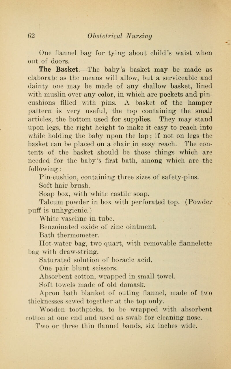 One flannel bag for tying about child's waist when out of doors. The Basket.—The baby's basket may be made as elaborate as the means will allow, but a serviceable and dainty one may be made of any shallow basket, lined with muslin over any color, in which are pockets and pin- cushions filled with pins. A basket of the hamper pattern is very useful, the top containing the small articles, the bottom used for supplies. They may stand upon legs, the right height to make it easy to reach into while holding the baby upon the lap; if not on legs the basket can be placed on a chair in easy reach. The con- tents of the basket should be those things which are needed for the baby's first bath, among which are the following: Pin-cushion, containing three sizes of safety-pins. Soft hair brush. Soap box, with white castile soap. Talcum powder in box with perforated top. (Powder puff is unhygienic.) White vaseline in tube. Benzoinated oxide of zinc ointment. Bath thermometer. Hot-water bag, two-quart, with removable flannelette bag with draw-string. Saturated solution of boracic acid. One pair blunt scissors. Absorbent cotton, wrapped in small towel. Soft towels made of old damask. Apron bath blanket of outing flannel, made of two thicknesses sewed together at the top only. Wooden toothpicks, to be wrapped with absorbent cotton at one end and used as swab for cleaning nose. Two or three thin flannel bands, six inches wide.