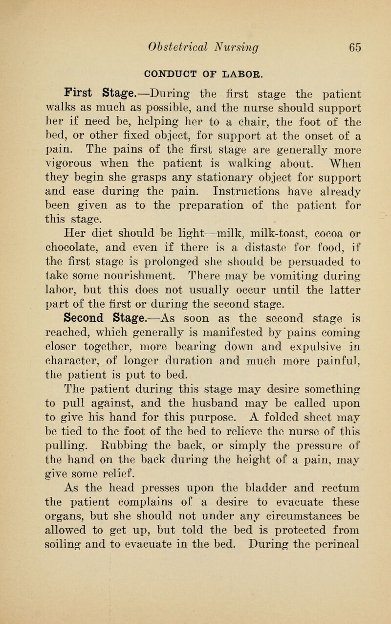 CONDUCT OF LABOR. First Stage.—During the first stage the patient walks as much as possible, and the nurse should support her if need be, helping her to a chair, the foot of the bed, or other fixed object, for support at the onset of a pain. The pains of the first stage are generally more vigorous when the patient is walking about. When they begin she grasps any stationary object for support and ease during the pain. Instructions have already been given as to the preparation of the patient for this stage. Her diet should be light—milk, milk-toast, cocoa or chocolate, and even if there is a distaste for food, if the first stage is prolonged she should be persuaded to take some nourishment. There may be vomiting during labor, but this does not usually occur until the latter part of the first or during the second stage. Second Stage.—As soon as the second stage is reached, which generally is manifested by pains coming closer together, more bearing down and expulsive in character, of longer duration and much more painful, the patient is put to bed. The patient during this stage may desire something to pull against, and the husband may be called upon to give his hand for this purpose. A folded sheet may be tied to the foot of the bed to relieve the nurse of this pulling. Rubbing the back, or simply the pressure of the hand on the back during the height of a pain, may give some relief. As the head presses upon the bladder and rectum the patient complains of a desire to evacuate these organs, but she should not under any circumstances be allowed to get up, but told the bed is protected from soiling and to evacuate in the bed. During the perineal