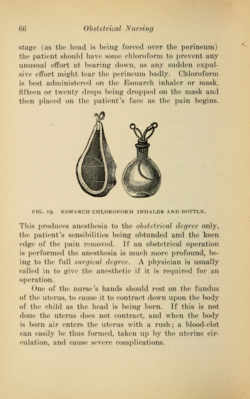 stage (as the head is being forced over the perineum) the patient should have some chloroform to prevent any unusual effort at bearing down, as any sudden expul- sive effort might tear the perineum badly. Chloroform is best administered on the Esmarch inhaler or mask, fifteen or twenty drops being dropped on the mask and then placed on the patient's face as the pain begins. FIG. 19. ESMARCH CHLOROFORM INHALER AND BOTTLE. This produces anesthesia to the obstetrical degree only, the patient's sensibilities being obtunded and the keen edge of the pain removed. If an obstetrical operation is performed the anesthesia is much more profound, be- ing to the full surgical degree. A physician is usually called in to give the anesthetic if it is required for an operation. One of the nurse's hands should rest on the fundus of the uterus, to cause it to contract down upon the body of the child as the head is being born. If this is not done the uterus does not contract, and when the body is born air enters the uterus with a rush; a blood-clot can easily be thus formed, taken up by the uterine cir- culation, and cause severe complications.